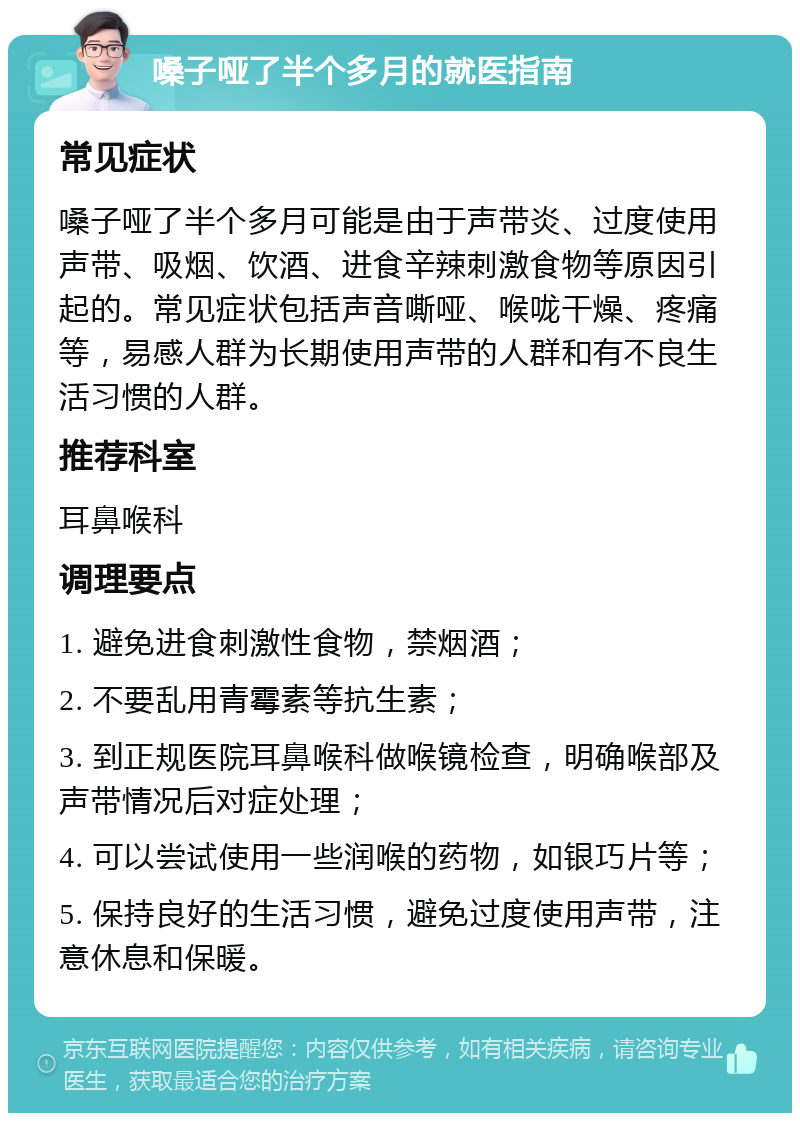 嗓子哑了半个多月的就医指南 常见症状 嗓子哑了半个多月可能是由于声带炎、过度使用声带、吸烟、饮酒、进食辛辣刺激食物等原因引起的。常见症状包括声音嘶哑、喉咙干燥、疼痛等，易感人群为长期使用声带的人群和有不良生活习惯的人群。 推荐科室 耳鼻喉科 调理要点 1. 避免进食刺激性食物，禁烟酒； 2. 不要乱用青霉素等抗生素； 3. 到正规医院耳鼻喉科做喉镜检查，明确喉部及声带情况后对症处理； 4. 可以尝试使用一些润喉的药物，如银巧片等； 5. 保持良好的生活习惯，避免过度使用声带，注意休息和保暖。