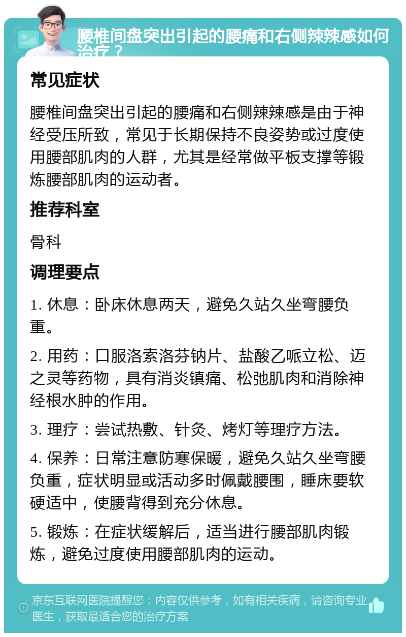 腰椎间盘突出引起的腰痛和右侧辣辣感如何治疗？ 常见症状 腰椎间盘突出引起的腰痛和右侧辣辣感是由于神经受压所致，常见于长期保持不良姿势或过度使用腰部肌肉的人群，尤其是经常做平板支撑等锻炼腰部肌肉的运动者。 推荐科室 骨科 调理要点 1. 休息：卧床休息两天，避免久站久坐弯腰负重。 2. 用药：口服洛索洛芬钠片、盐酸乙哌立松、迈之灵等药物，具有消炎镇痛、松弛肌肉和消除神经根水肿的作用。 3. 理疗：尝试热敷、针灸、烤灯等理疗方法。 4. 保养：日常注意防寒保暖，避免久站久坐弯腰负重，症状明显或活动多时佩戴腰围，睡床要软硬适中，使腰背得到充分休息。 5. 锻炼：在症状缓解后，适当进行腰部肌肉锻炼，避免过度使用腰部肌肉的运动。