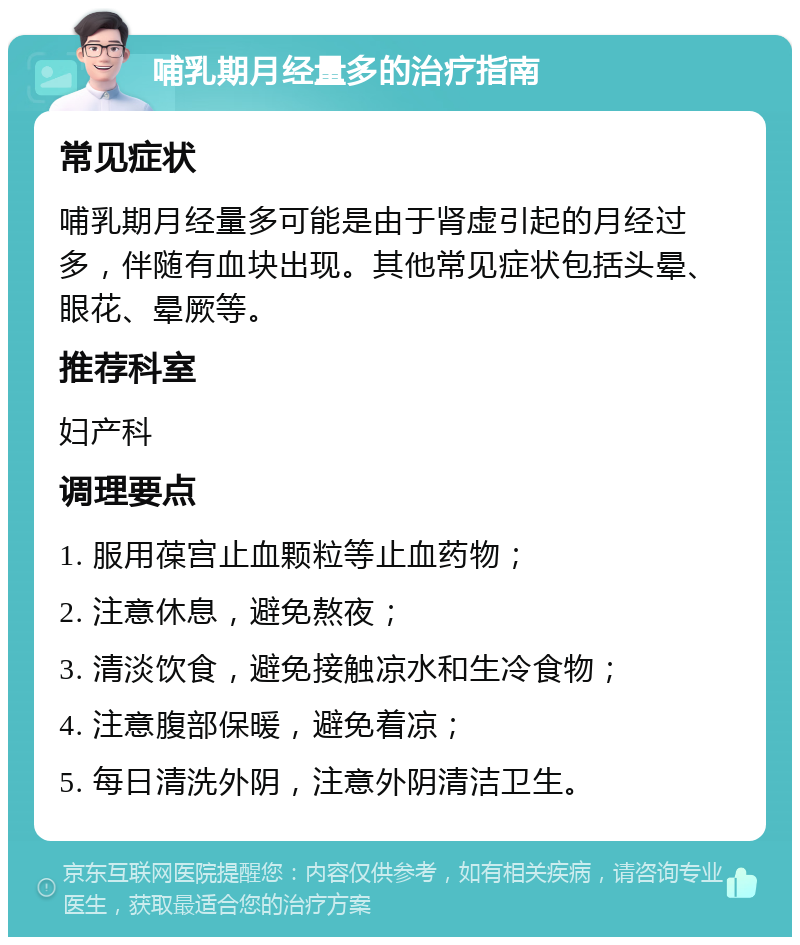 哺乳期月经量多的治疗指南 常见症状 哺乳期月经量多可能是由于肾虚引起的月经过多，伴随有血块出现。其他常见症状包括头晕、眼花、晕厥等。 推荐科室 妇产科 调理要点 1. 服用葆宫止血颗粒等止血药物； 2. 注意休息，避免熬夜； 3. 清淡饮食，避免接触凉水和生冷食物； 4. 注意腹部保暖，避免着凉； 5. 每日清洗外阴，注意外阴清洁卫生。