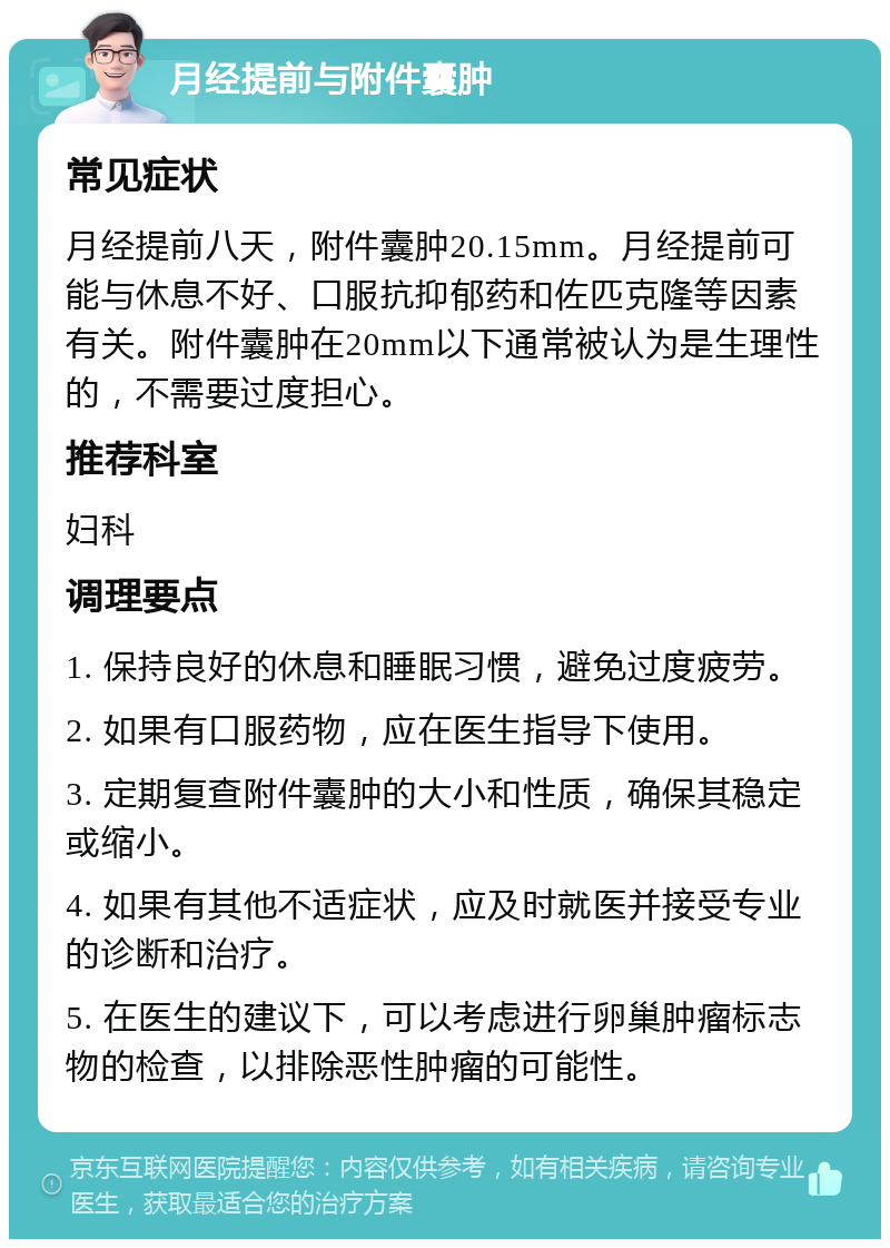 月经提前与附件囊肿 常见症状 月经提前八天，附件囊肿20.15mm。月经提前可能与休息不好、口服抗抑郁药和佐匹克隆等因素有关。附件囊肿在20mm以下通常被认为是生理性的，不需要过度担心。 推荐科室 妇科 调理要点 1. 保持良好的休息和睡眠习惯，避免过度疲劳。 2. 如果有口服药物，应在医生指导下使用。 3. 定期复查附件囊肿的大小和性质，确保其稳定或缩小。 4. 如果有其他不适症状，应及时就医并接受专业的诊断和治疗。 5. 在医生的建议下，可以考虑进行卵巢肿瘤标志物的检查，以排除恶性肿瘤的可能性。