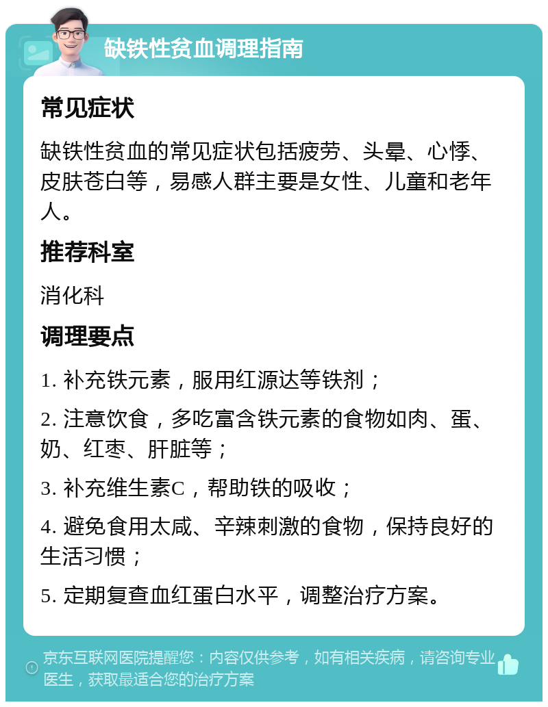 缺铁性贫血调理指南 常见症状 缺铁性贫血的常见症状包括疲劳、头晕、心悸、皮肤苍白等，易感人群主要是女性、儿童和老年人。 推荐科室 消化科 调理要点 1. 补充铁元素，服用红源达等铁剂； 2. 注意饮食，多吃富含铁元素的食物如肉、蛋、奶、红枣、肝脏等； 3. 补充维生素C，帮助铁的吸收； 4. 避免食用太咸、辛辣刺激的食物，保持良好的生活习惯； 5. 定期复查血红蛋白水平，调整治疗方案。