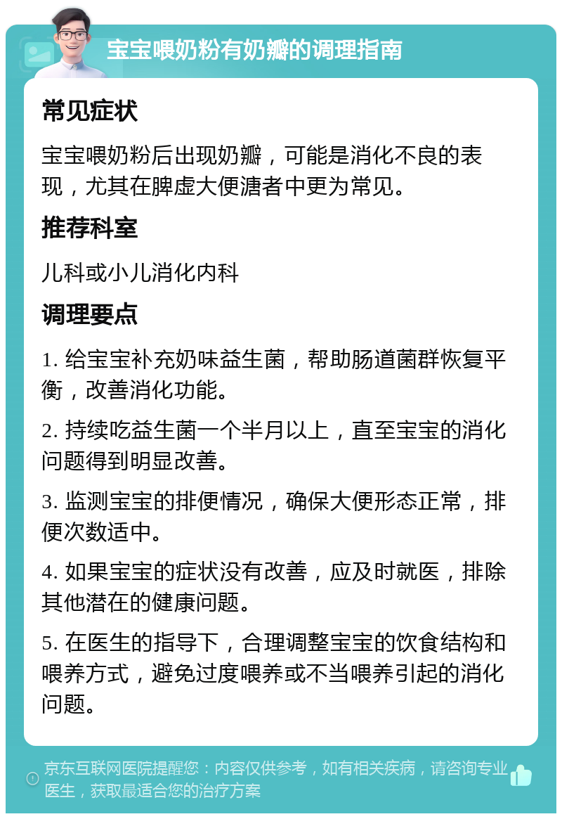 宝宝喂奶粉有奶瓣的调理指南 常见症状 宝宝喂奶粉后出现奶瓣，可能是消化不良的表现，尤其在脾虚大便溏者中更为常见。 推荐科室 儿科或小儿消化内科 调理要点 1. 给宝宝补充奶味益生菌，帮助肠道菌群恢复平衡，改善消化功能。 2. 持续吃益生菌一个半月以上，直至宝宝的消化问题得到明显改善。 3. 监测宝宝的排便情况，确保大便形态正常，排便次数适中。 4. 如果宝宝的症状没有改善，应及时就医，排除其他潜在的健康问题。 5. 在医生的指导下，合理调整宝宝的饮食结构和喂养方式，避免过度喂养或不当喂养引起的消化问题。