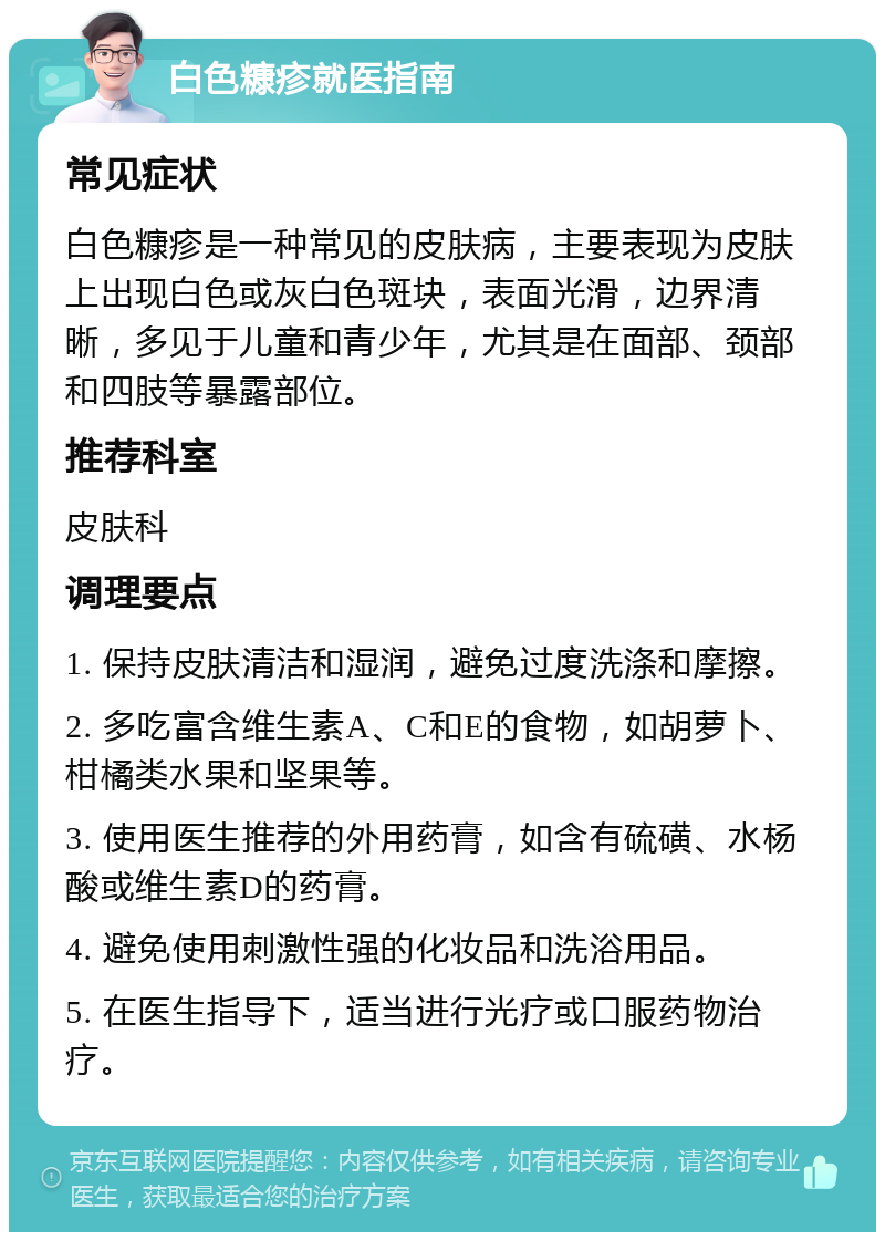 白色糠疹就医指南 常见症状 白色糠疹是一种常见的皮肤病，主要表现为皮肤上出现白色或灰白色斑块，表面光滑，边界清晰，多见于儿童和青少年，尤其是在面部、颈部和四肢等暴露部位。 推荐科室 皮肤科 调理要点 1. 保持皮肤清洁和湿润，避免过度洗涤和摩擦。 2. 多吃富含维生素A、C和E的食物，如胡萝卜、柑橘类水果和坚果等。 3. 使用医生推荐的外用药膏，如含有硫磺、水杨酸或维生素D的药膏。 4. 避免使用刺激性强的化妆品和洗浴用品。 5. 在医生指导下，适当进行光疗或口服药物治疗。