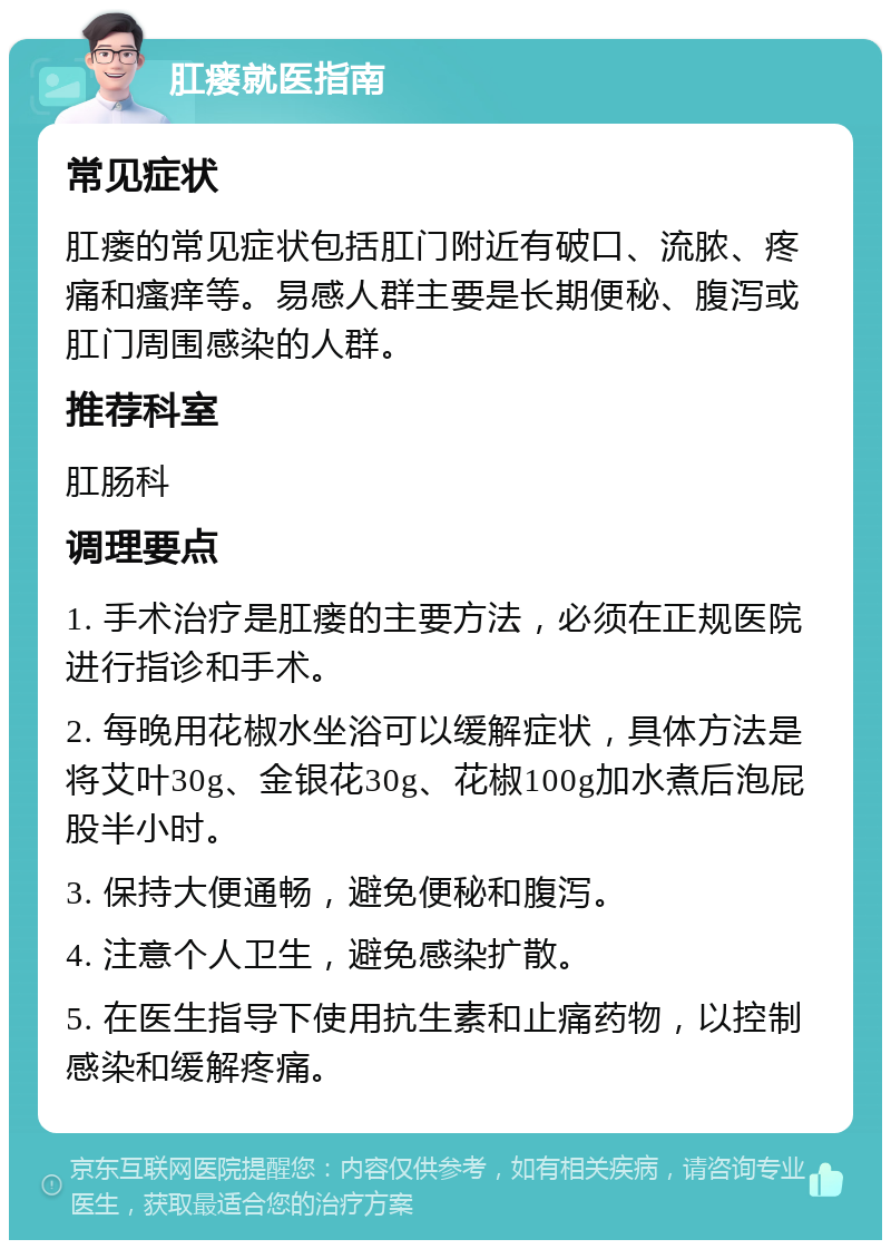 肛瘘就医指南 常见症状 肛瘘的常见症状包括肛门附近有破口、流脓、疼痛和瘙痒等。易感人群主要是长期便秘、腹泻或肛门周围感染的人群。 推荐科室 肛肠科 调理要点 1. 手术治疗是肛瘘的主要方法，必须在正规医院进行指诊和手术。 2. 每晚用花椒水坐浴可以缓解症状，具体方法是将艾叶30g、金银花30g、花椒100g加水煮后泡屁股半小时。 3. 保持大便通畅，避免便秘和腹泻。 4. 注意个人卫生，避免感染扩散。 5. 在医生指导下使用抗生素和止痛药物，以控制感染和缓解疼痛。