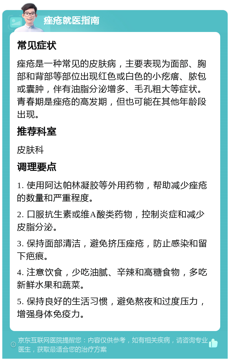 痤疮就医指南 常见症状 痤疮是一种常见的皮肤病，主要表现为面部、胸部和背部等部位出现红色或白色的小疙瘩、脓包或囊肿，伴有油脂分泌增多、毛孔粗大等症状。青春期是痤疮的高发期，但也可能在其他年龄段出现。 推荐科室 皮肤科 调理要点 1. 使用阿达帕林凝胶等外用药物，帮助减少痤疮的数量和严重程度。 2. 口服抗生素或维A酸类药物，控制炎症和减少皮脂分泌。 3. 保持面部清洁，避免挤压痤疮，防止感染和留下疤痕。 4. 注意饮食，少吃油腻、辛辣和高糖食物，多吃新鲜水果和蔬菜。 5. 保持良好的生活习惯，避免熬夜和过度压力，增强身体免疫力。