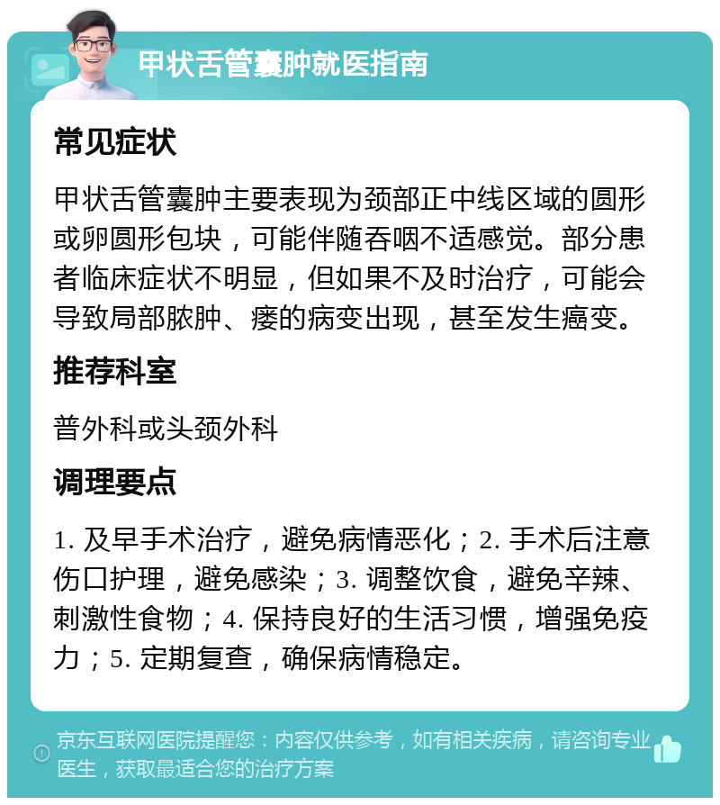 甲状舌管囊肿就医指南 常见症状 甲状舌管囊肿主要表现为颈部正中线区域的圆形或卵圆形包块，可能伴随吞咽不适感觉。部分患者临床症状不明显，但如果不及时治疗，可能会导致局部脓肿、瘘的病变出现，甚至发生癌变。 推荐科室 普外科或头颈外科 调理要点 1. 及早手术治疗，避免病情恶化；2. 手术后注意伤口护理，避免感染；3. 调整饮食，避免辛辣、刺激性食物；4. 保持良好的生活习惯，增强免疫力；5. 定期复查，确保病情稳定。