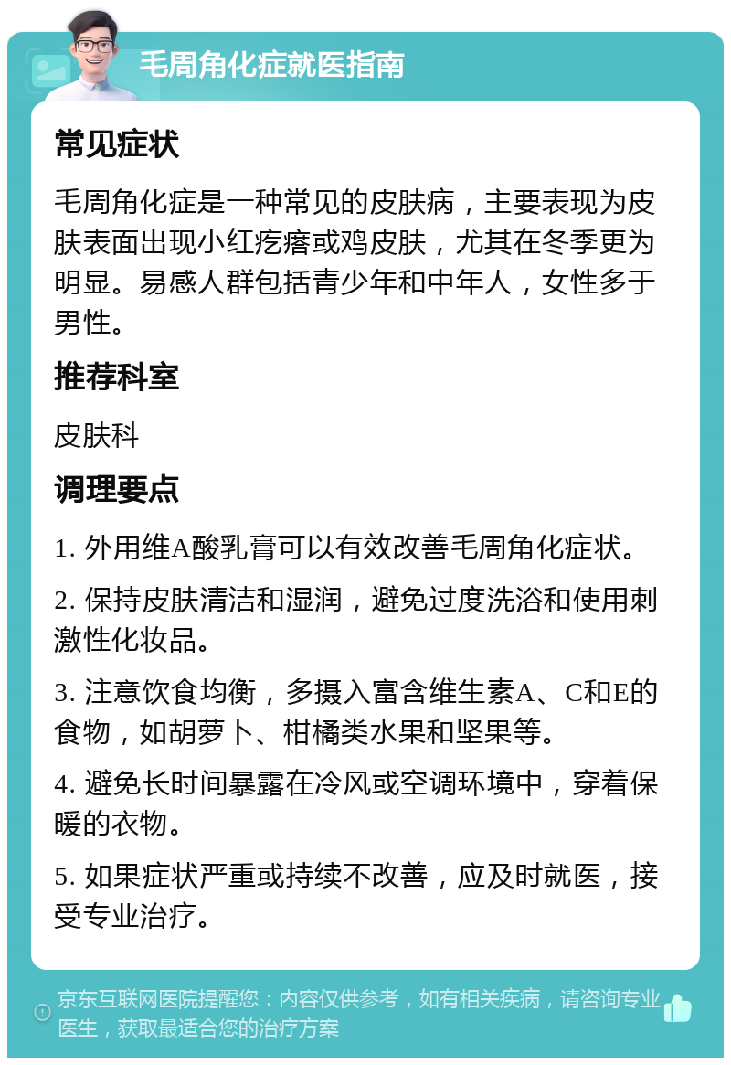 毛周角化症就医指南 常见症状 毛周角化症是一种常见的皮肤病，主要表现为皮肤表面出现小红疙瘩或鸡皮肤，尤其在冬季更为明显。易感人群包括青少年和中年人，女性多于男性。 推荐科室 皮肤科 调理要点 1. 外用维A酸乳膏可以有效改善毛周角化症状。 2. 保持皮肤清洁和湿润，避免过度洗浴和使用刺激性化妆品。 3. 注意饮食均衡，多摄入富含维生素A、C和E的食物，如胡萝卜、柑橘类水果和坚果等。 4. 避免长时间暴露在冷风或空调环境中，穿着保暖的衣物。 5. 如果症状严重或持续不改善，应及时就医，接受专业治疗。