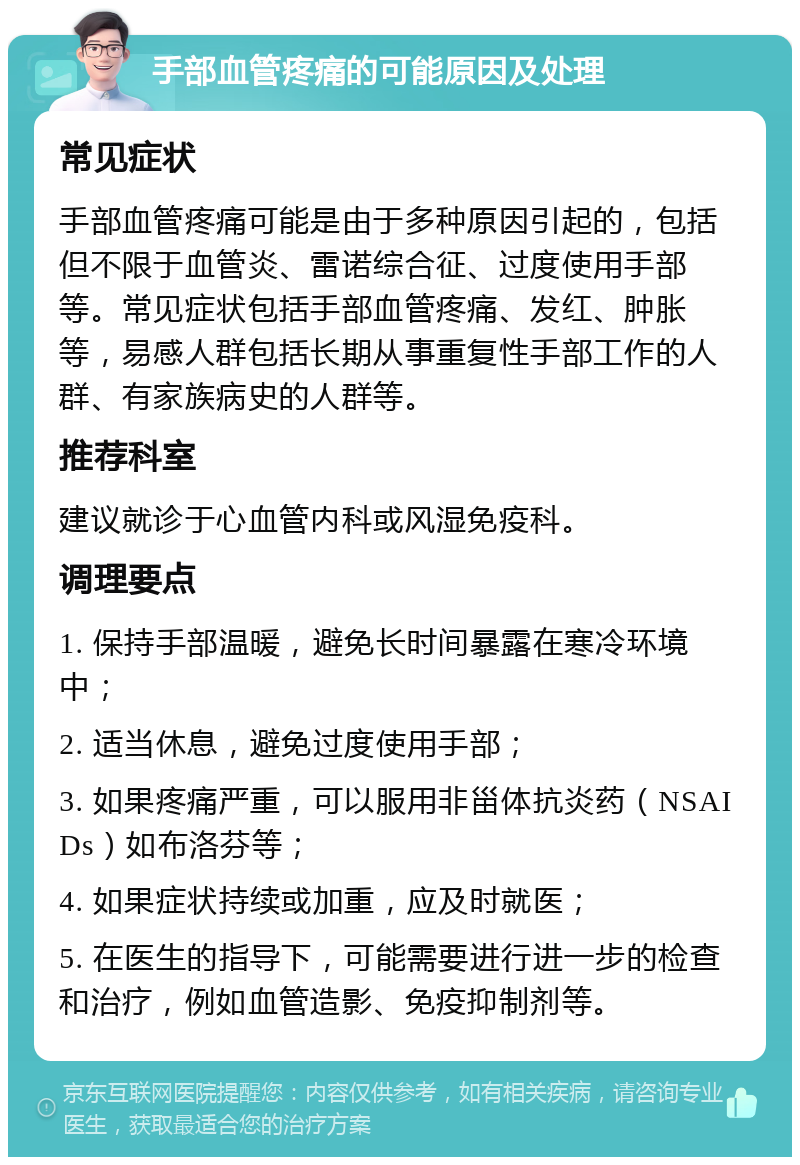 手部血管疼痛的可能原因及处理 常见症状 手部血管疼痛可能是由于多种原因引起的，包括但不限于血管炎、雷诺综合征、过度使用手部等。常见症状包括手部血管疼痛、发红、肿胀等，易感人群包括长期从事重复性手部工作的人群、有家族病史的人群等。 推荐科室 建议就诊于心血管内科或风湿免疫科。 调理要点 1. 保持手部温暖，避免长时间暴露在寒冷环境中； 2. 适当休息，避免过度使用手部； 3. 如果疼痛严重，可以服用非甾体抗炎药（NSAIDs）如布洛芬等； 4. 如果症状持续或加重，应及时就医； 5. 在医生的指导下，可能需要进行进一步的检查和治疗，例如血管造影、免疫抑制剂等。