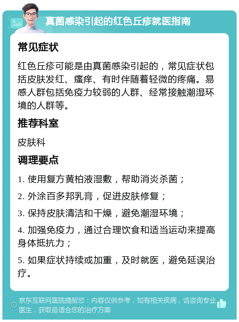 真菌感染引起的红色丘疹就医指南 常见症状 红色丘疹可能是由真菌感染引起的，常见症状包括皮肤发红、瘙痒、有时伴随着轻微的疼痛。易感人群包括免疫力较弱的人群、经常接触潮湿环境的人群等。 推荐科室 皮肤科 调理要点 1. 使用复方黄柏液湿敷，帮助消炎杀菌； 2. 外涂百多邦乳膏，促进皮肤修复； 3. 保持皮肤清洁和干燥，避免潮湿环境； 4. 加强免疫力，通过合理饮食和适当运动来提高身体抵抗力； 5. 如果症状持续或加重，及时就医，避免延误治疗。