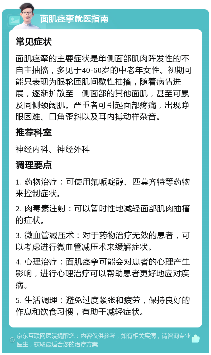 面肌痉挛就医指南 常见症状 面肌痉挛的主要症状是单侧面部肌肉阵发性的不自主抽搐，多见于40-60岁的中老年女性。初期可能只表现为眼轮匝肌间歇性抽搐，随着病情进展，逐渐扩散至一侧面部的其他面肌，甚至可累及同侧颈阔肌。严重者可引起面部疼痛，出现睁眼困难、口角歪斜以及耳内搏动样杂音。 推荐科室 神经内科、神经外科 调理要点 1. 药物治疗：可使用氟哌啶醇、匹莫齐特等药物来控制症状。 2. 肉毒素注射：可以暂时性地减轻面部肌肉抽搐的症状。 3. 微血管减压术：对于药物治疗无效的患者，可以考虑进行微血管减压术来缓解症状。 4. 心理治疗：面肌痉挛可能会对患者的心理产生影响，进行心理治疗可以帮助患者更好地应对疾病。 5. 生活调理：避免过度紧张和疲劳，保持良好的作息和饮食习惯，有助于减轻症状。