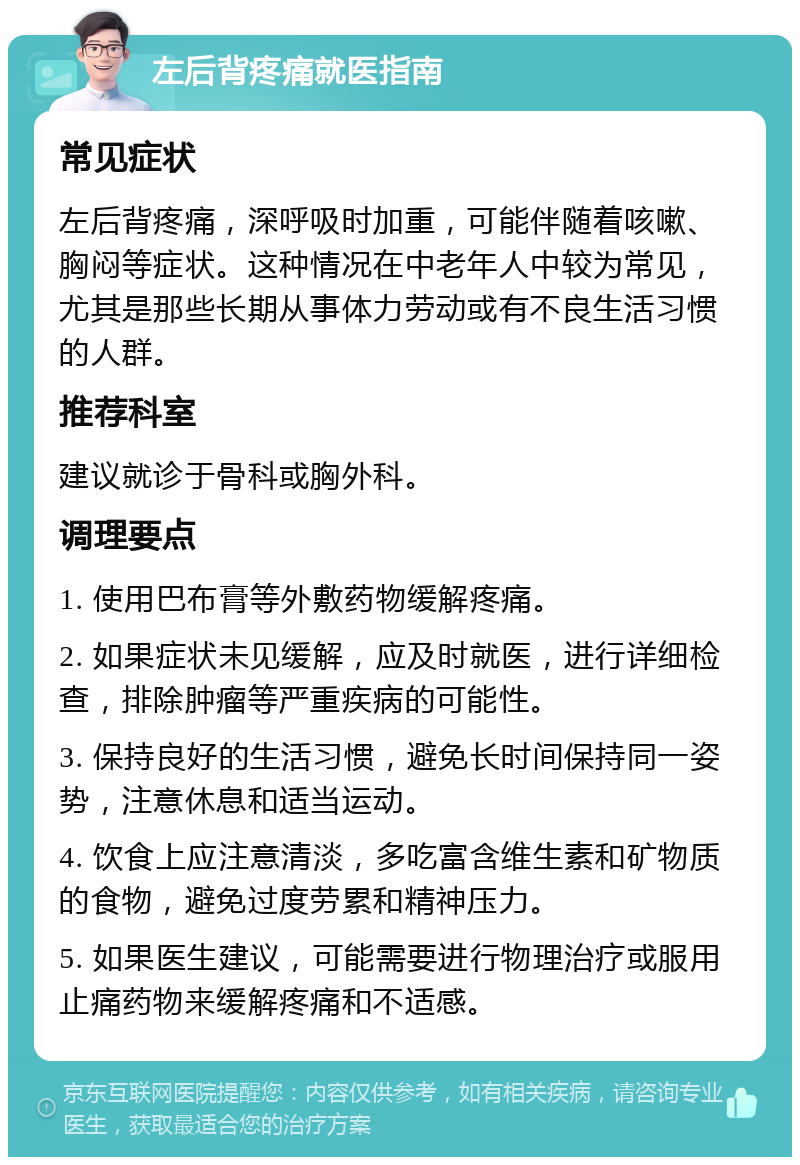 左后背疼痛就医指南 常见症状 左后背疼痛，深呼吸时加重，可能伴随着咳嗽、胸闷等症状。这种情况在中老年人中较为常见，尤其是那些长期从事体力劳动或有不良生活习惯的人群。 推荐科室 建议就诊于骨科或胸外科。 调理要点 1. 使用巴布膏等外敷药物缓解疼痛。 2. 如果症状未见缓解，应及时就医，进行详细检查，排除肿瘤等严重疾病的可能性。 3. 保持良好的生活习惯，避免长时间保持同一姿势，注意休息和适当运动。 4. 饮食上应注意清淡，多吃富含维生素和矿物质的食物，避免过度劳累和精神压力。 5. 如果医生建议，可能需要进行物理治疗或服用止痛药物来缓解疼痛和不适感。