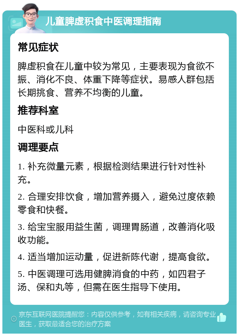 儿童脾虚积食中医调理指南 常见症状 脾虚积食在儿童中较为常见，主要表现为食欲不振、消化不良、体重下降等症状。易感人群包括长期挑食、营养不均衡的儿童。 推荐科室 中医科或儿科 调理要点 1. 补充微量元素，根据检测结果进行针对性补充。 2. 合理安排饮食，增加营养摄入，避免过度依赖零食和快餐。 3. 给宝宝服用益生菌，调理胃肠道，改善消化吸收功能。 4. 适当增加运动量，促进新陈代谢，提高食欲。 5. 中医调理可选用健脾消食的中药，如四君子汤、保和丸等，但需在医生指导下使用。