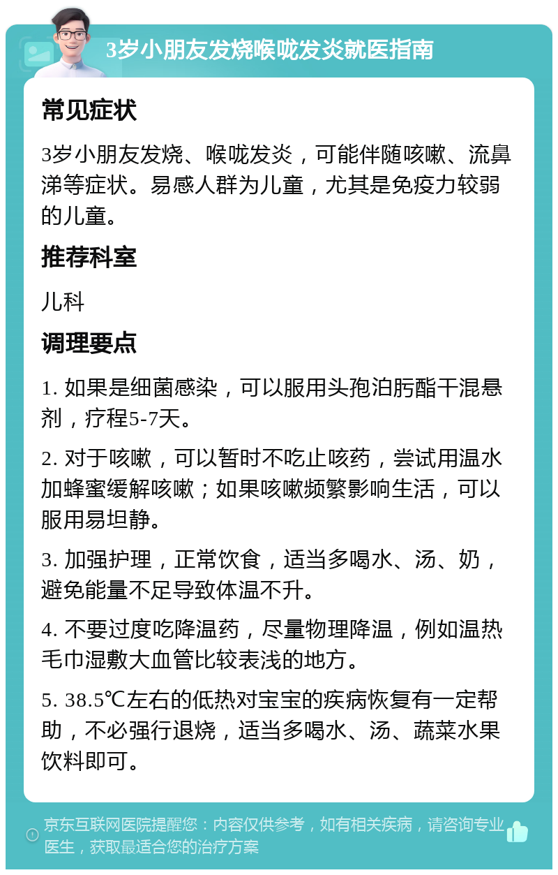 3岁小朋友发烧喉咙发炎就医指南 常见症状 3岁小朋友发烧、喉咙发炎，可能伴随咳嗽、流鼻涕等症状。易感人群为儿童，尤其是免疫力较弱的儿童。 推荐科室 儿科 调理要点 1. 如果是细菌感染，可以服用头孢泊肟酯干混悬剂，疗程5-7天。 2. 对于咳嗽，可以暂时不吃止咳药，尝试用温水加蜂蜜缓解咳嗽；如果咳嗽频繁影响生活，可以服用易坦静。 3. 加强护理，正常饮食，适当多喝水、汤、奶，避免能量不足导致体温不升。 4. 不要过度吃降温药，尽量物理降温，例如温热毛巾湿敷大血管比较表浅的地方。 5. 38.5℃左右的低热对宝宝的疾病恢复有一定帮助，不必强行退烧，适当多喝水、汤、蔬菜水果饮料即可。