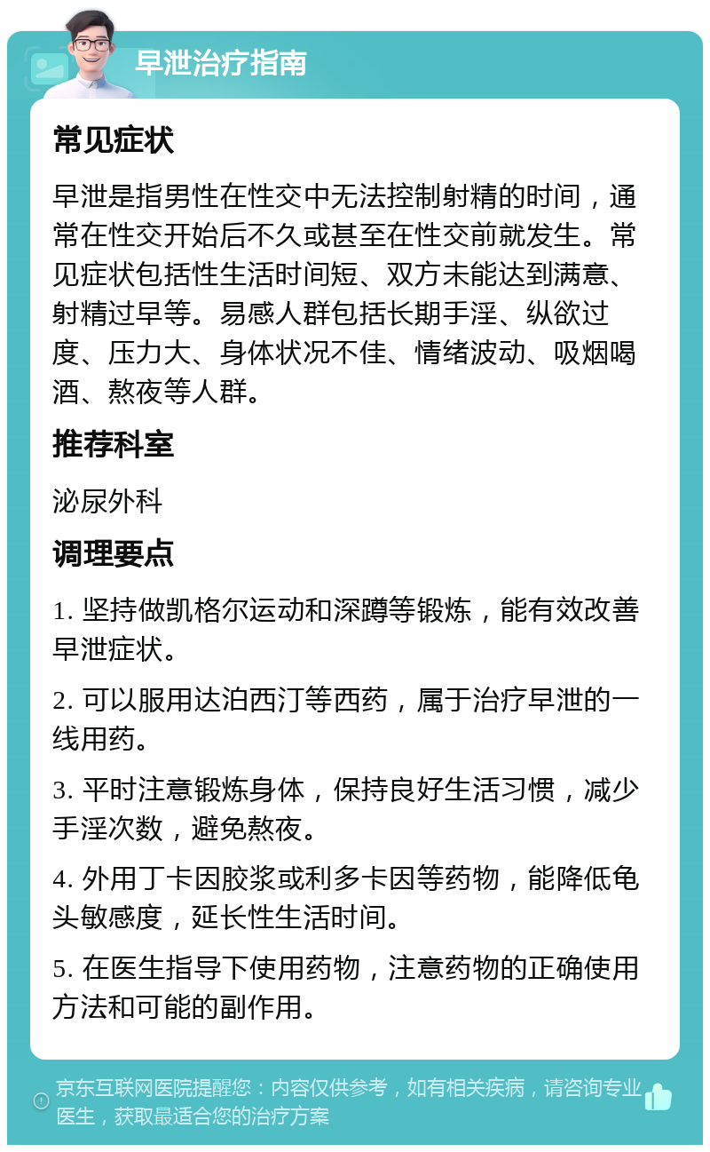 早泄治疗指南 常见症状 早泄是指男性在性交中无法控制射精的时间，通常在性交开始后不久或甚至在性交前就发生。常见症状包括性生活时间短、双方未能达到满意、射精过早等。易感人群包括长期手淫、纵欲过度、压力大、身体状况不佳、情绪波动、吸烟喝酒、熬夜等人群。 推荐科室 泌尿外科 调理要点 1. 坚持做凯格尔运动和深蹲等锻炼，能有效改善早泄症状。 2. 可以服用达泊西汀等西药，属于治疗早泄的一线用药。 3. 平时注意锻炼身体，保持良好生活习惯，减少手淫次数，避免熬夜。 4. 外用丁卡因胶浆或利多卡因等药物，能降低龟头敏感度，延长性生活时间。 5. 在医生指导下使用药物，注意药物的正确使用方法和可能的副作用。