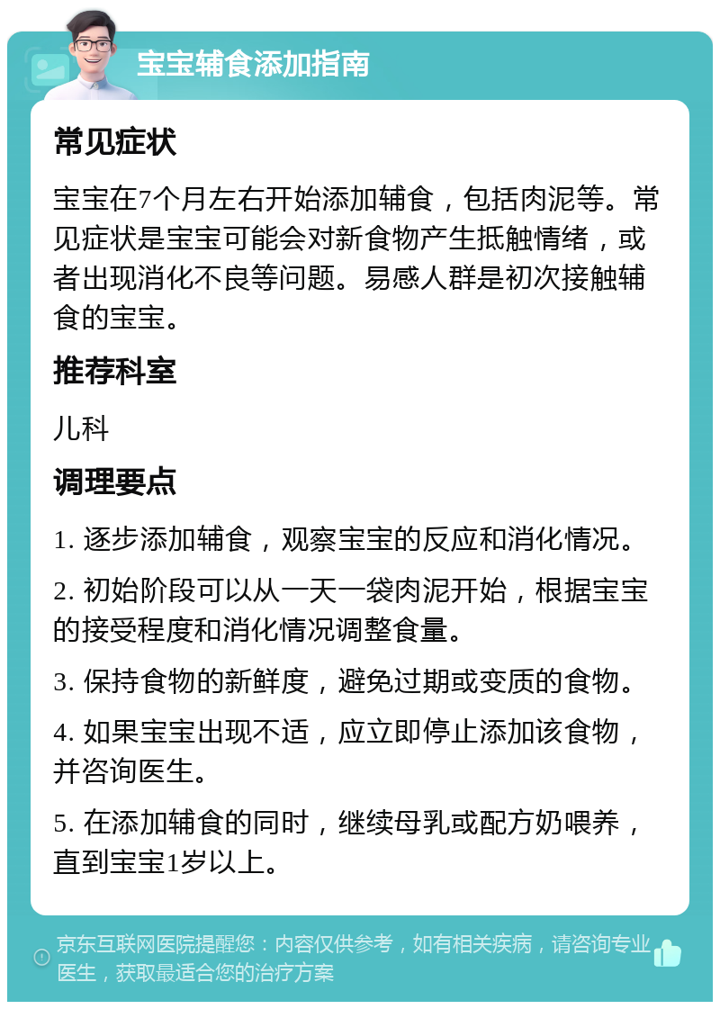 宝宝辅食添加指南 常见症状 宝宝在7个月左右开始添加辅食，包括肉泥等。常见症状是宝宝可能会对新食物产生抵触情绪，或者出现消化不良等问题。易感人群是初次接触辅食的宝宝。 推荐科室 儿科 调理要点 1. 逐步添加辅食，观察宝宝的反应和消化情况。 2. 初始阶段可以从一天一袋肉泥开始，根据宝宝的接受程度和消化情况调整食量。 3. 保持食物的新鲜度，避免过期或变质的食物。 4. 如果宝宝出现不适，应立即停止添加该食物，并咨询医生。 5. 在添加辅食的同时，继续母乳或配方奶喂养，直到宝宝1岁以上。