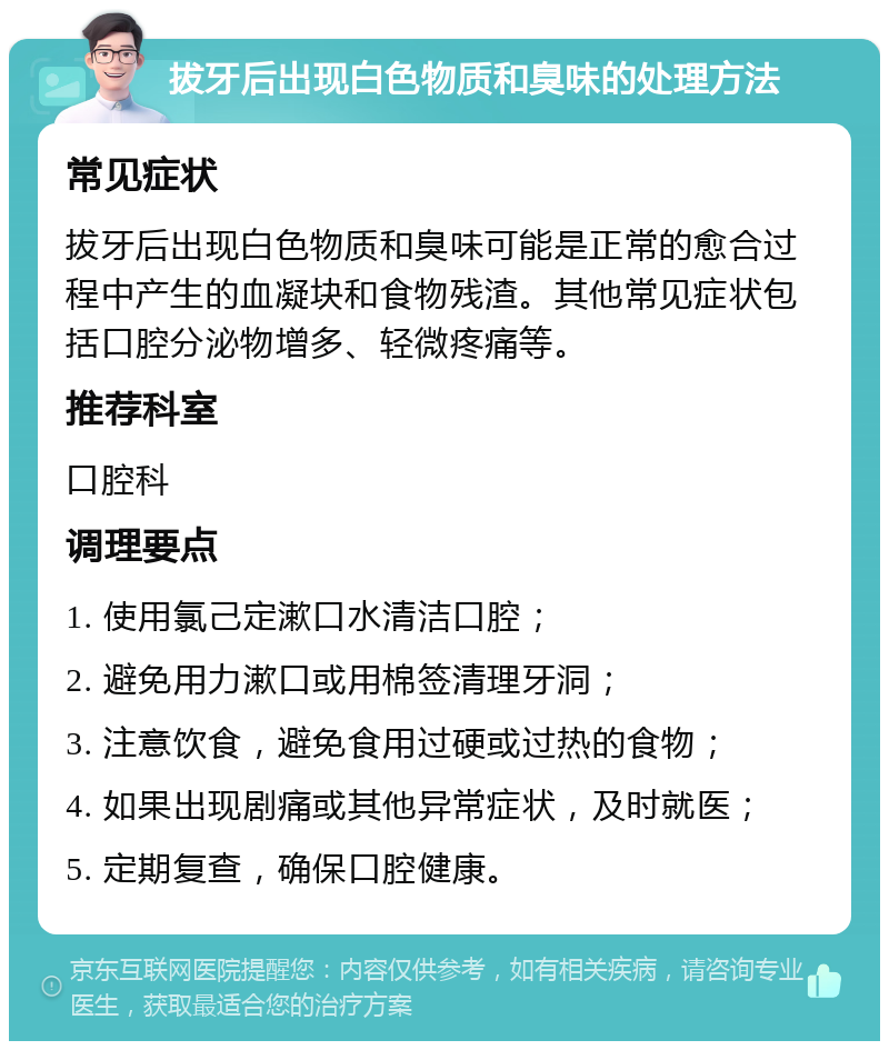 拔牙后出现白色物质和臭味的处理方法 常见症状 拔牙后出现白色物质和臭味可能是正常的愈合过程中产生的血凝块和食物残渣。其他常见症状包括口腔分泌物增多、轻微疼痛等。 推荐科室 口腔科 调理要点 1. 使用氯己定漱口水清洁口腔； 2. 避免用力漱口或用棉签清理牙洞； 3. 注意饮食，避免食用过硬或过热的食物； 4. 如果出现剧痛或其他异常症状，及时就医； 5. 定期复查，确保口腔健康。