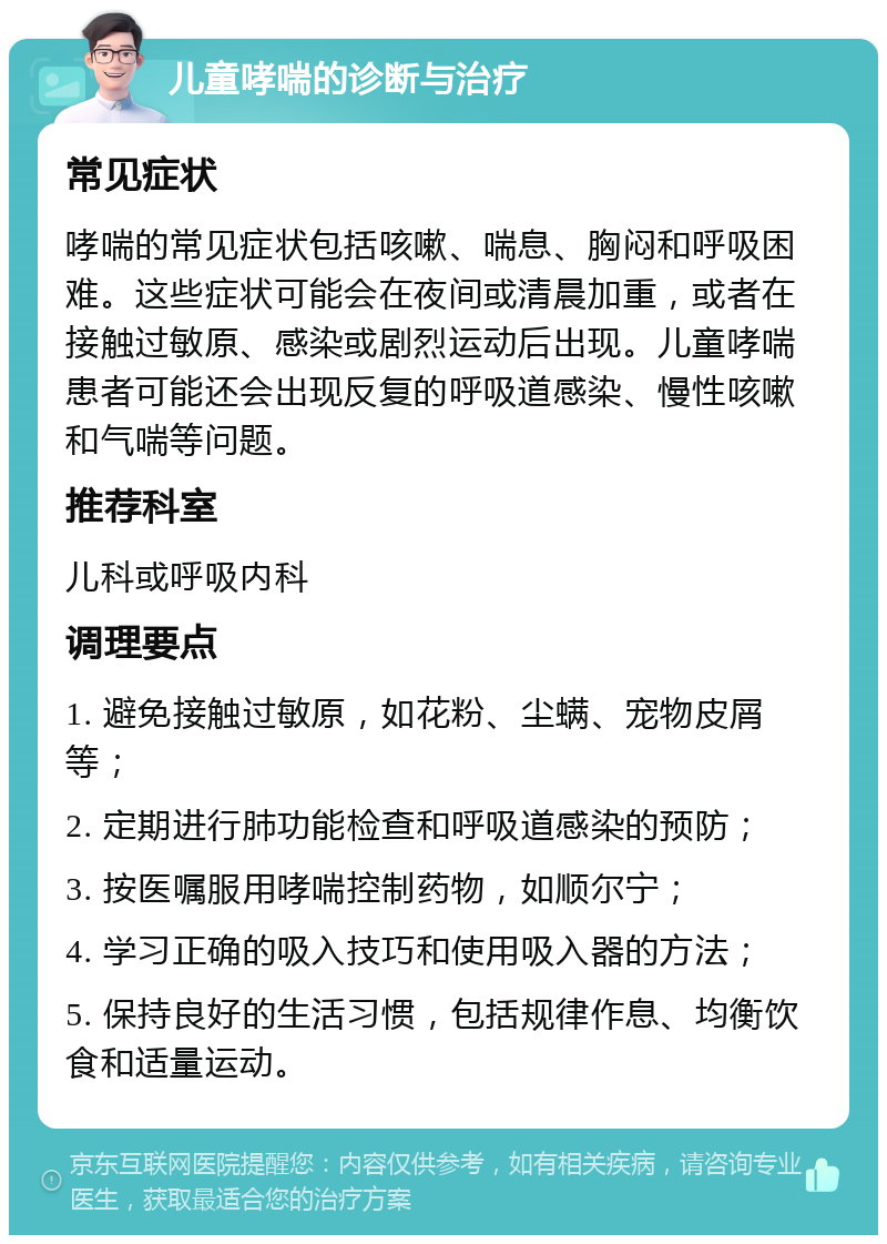 儿童哮喘的诊断与治疗 常见症状 哮喘的常见症状包括咳嗽、喘息、胸闷和呼吸困难。这些症状可能会在夜间或清晨加重，或者在接触过敏原、感染或剧烈运动后出现。儿童哮喘患者可能还会出现反复的呼吸道感染、慢性咳嗽和气喘等问题。 推荐科室 儿科或呼吸内科 调理要点 1. 避免接触过敏原，如花粉、尘螨、宠物皮屑等； 2. 定期进行肺功能检查和呼吸道感染的预防； 3. 按医嘱服用哮喘控制药物，如顺尔宁； 4. 学习正确的吸入技巧和使用吸入器的方法； 5. 保持良好的生活习惯，包括规律作息、均衡饮食和适量运动。