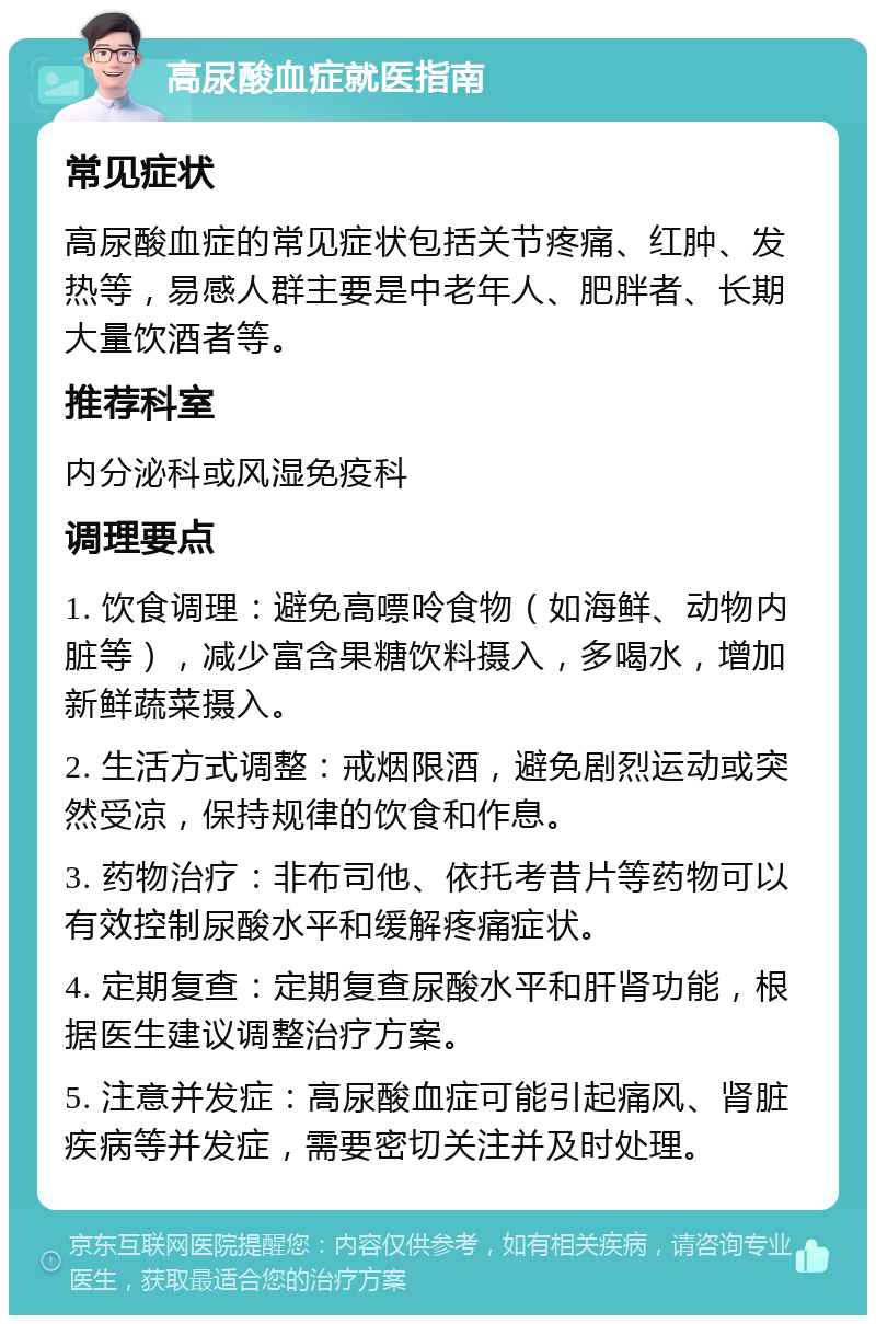 高尿酸血症就医指南 常见症状 高尿酸血症的常见症状包括关节疼痛、红肿、发热等，易感人群主要是中老年人、肥胖者、长期大量饮酒者等。 推荐科室 内分泌科或风湿免疫科 调理要点 1. 饮食调理：避免高嘌呤食物（如海鲜、动物内脏等），减少富含果糖饮料摄入，多喝水，增加新鲜蔬菜摄入。 2. 生活方式调整：戒烟限酒，避免剧烈运动或突然受凉，保持规律的饮食和作息。 3. 药物治疗：非布司他、依托考昔片等药物可以有效控制尿酸水平和缓解疼痛症状。 4. 定期复查：定期复查尿酸水平和肝肾功能，根据医生建议调整治疗方案。 5. 注意并发症：高尿酸血症可能引起痛风、肾脏疾病等并发症，需要密切关注并及时处理。