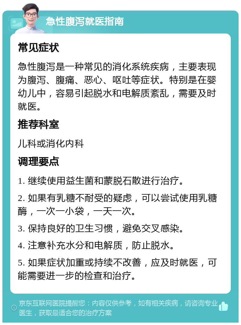 急性腹泻就医指南 常见症状 急性腹泻是一种常见的消化系统疾病，主要表现为腹泻、腹痛、恶心、呕吐等症状。特别是在婴幼儿中，容易引起脱水和电解质紊乱，需要及时就医。 推荐科室 儿科或消化内科 调理要点 1. 继续使用益生菌和蒙脱石散进行治疗。 2. 如果有乳糖不耐受的疑虑，可以尝试使用乳糖酶，一次一小袋，一天一次。 3. 保持良好的卫生习惯，避免交叉感染。 4. 注意补充水分和电解质，防止脱水。 5. 如果症状加重或持续不改善，应及时就医，可能需要进一步的检查和治疗。