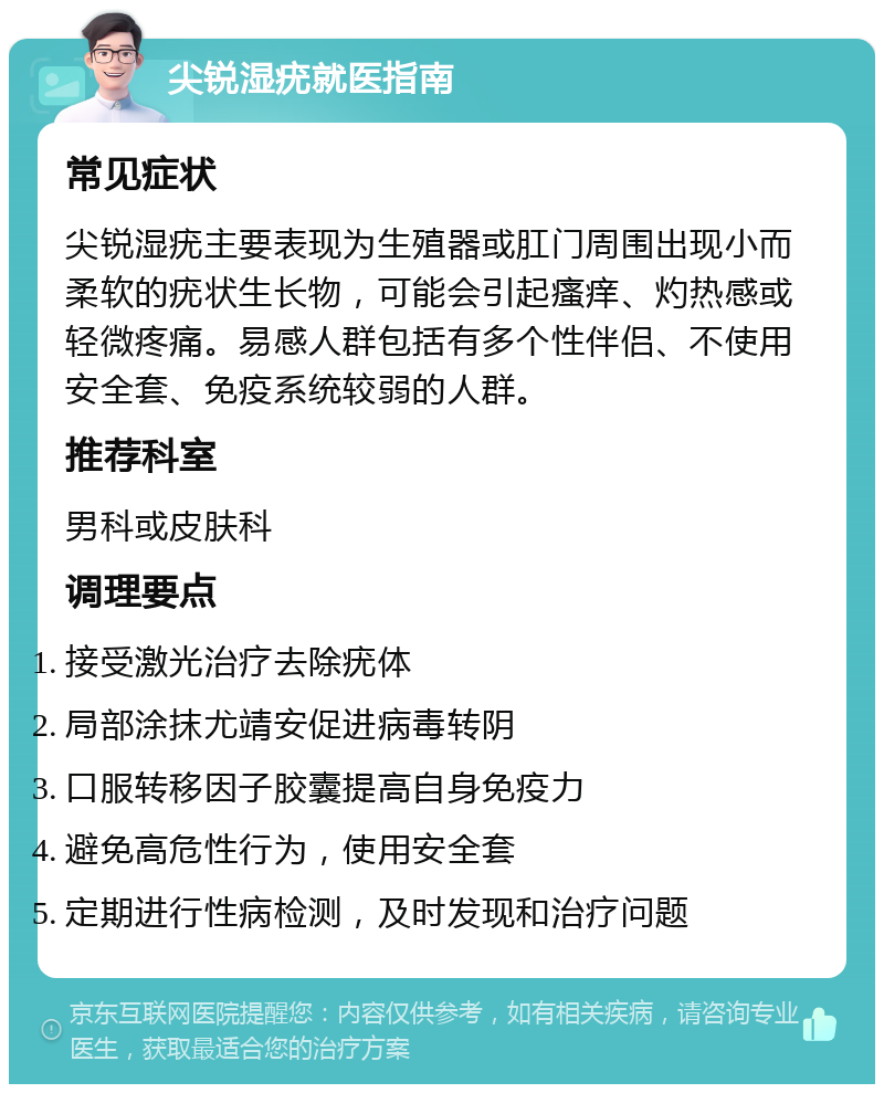 尖锐湿疣就医指南 常见症状 尖锐湿疣主要表现为生殖器或肛门周围出现小而柔软的疣状生长物，可能会引起瘙痒、灼热感或轻微疼痛。易感人群包括有多个性伴侣、不使用安全套、免疫系统较弱的人群。 推荐科室 男科或皮肤科 调理要点 接受激光治疗去除疣体 局部涂抹尤靖安促进病毒转阴 口服转移因子胶囊提高自身免疫力 避免高危性行为，使用安全套 定期进行性病检测，及时发现和治疗问题