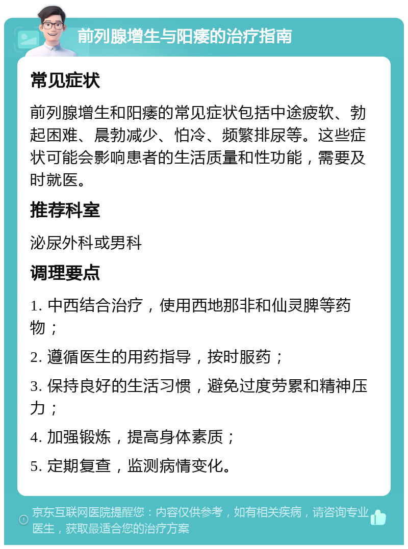 前列腺增生与阳痿的治疗指南 常见症状 前列腺增生和阳痿的常见症状包括中途疲软、勃起困难、晨勃减少、怕冷、频繁排尿等。这些症状可能会影响患者的生活质量和性功能，需要及时就医。 推荐科室 泌尿外科或男科 调理要点 1. 中西结合治疗，使用西地那非和仙灵脾等药物； 2. 遵循医生的用药指导，按时服药； 3. 保持良好的生活习惯，避免过度劳累和精神压力； 4. 加强锻炼，提高身体素质； 5. 定期复查，监测病情变化。