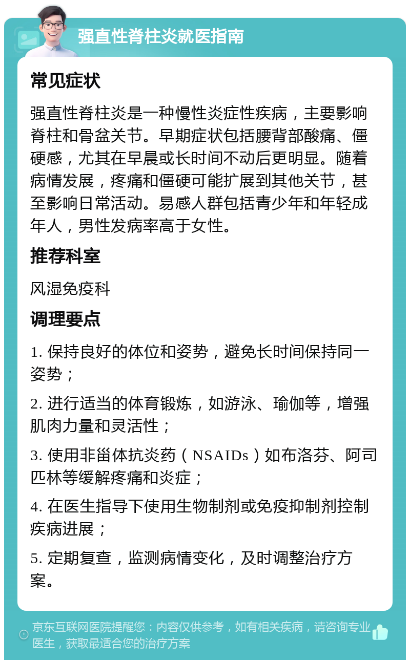 强直性脊柱炎就医指南 常见症状 强直性脊柱炎是一种慢性炎症性疾病，主要影响脊柱和骨盆关节。早期症状包括腰背部酸痛、僵硬感，尤其在早晨或长时间不动后更明显。随着病情发展，疼痛和僵硬可能扩展到其他关节，甚至影响日常活动。易感人群包括青少年和年轻成年人，男性发病率高于女性。 推荐科室 风湿免疫科 调理要点 1. 保持良好的体位和姿势，避免长时间保持同一姿势； 2. 进行适当的体育锻炼，如游泳、瑜伽等，增强肌肉力量和灵活性； 3. 使用非甾体抗炎药（NSAIDs）如布洛芬、阿司匹林等缓解疼痛和炎症； 4. 在医生指导下使用生物制剂或免疫抑制剂控制疾病进展； 5. 定期复查，监测病情变化，及时调整治疗方案。