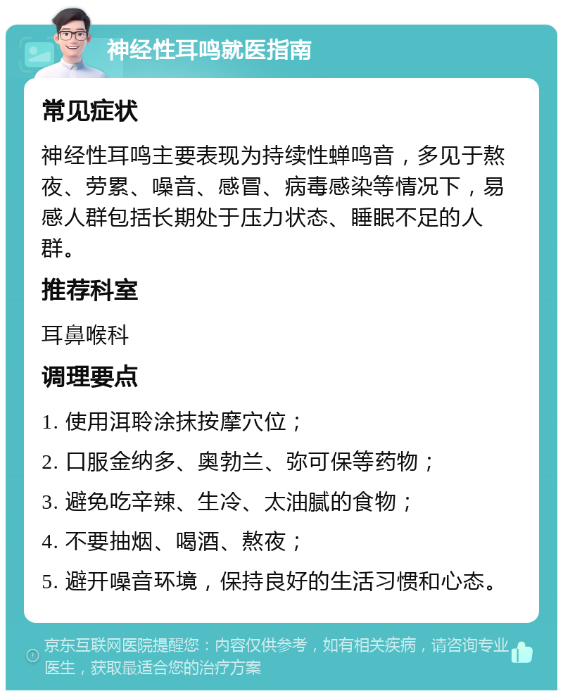 神经性耳鸣就医指南 常见症状 神经性耳鸣主要表现为持续性蝉鸣音，多见于熬夜、劳累、噪音、感冒、病毒感染等情况下，易感人群包括长期处于压力状态、睡眠不足的人群。 推荐科室 耳鼻喉科 调理要点 1. 使用洱聆涂抹按摩穴位； 2. 口服金纳多、奥勃兰、弥可保等药物； 3. 避免吃辛辣、生冷、太油腻的食物； 4. 不要抽烟、喝酒、熬夜； 5. 避开噪音环境，保持良好的生活习惯和心态。