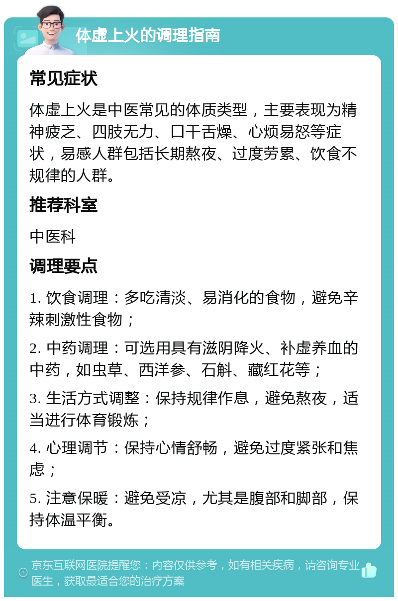 体虚上火的调理指南 常见症状 体虚上火是中医常见的体质类型，主要表现为精神疲乏、四肢无力、口干舌燥、心烦易怒等症状，易感人群包括长期熬夜、过度劳累、饮食不规律的人群。 推荐科室 中医科 调理要点 1. 饮食调理：多吃清淡、易消化的食物，避免辛辣刺激性食物； 2. 中药调理：可选用具有滋阴降火、补虚养血的中药，如虫草、西洋参、石斛、藏红花等； 3. 生活方式调整：保持规律作息，避免熬夜，适当进行体育锻炼； 4. 心理调节：保持心情舒畅，避免过度紧张和焦虑； 5. 注意保暖：避免受凉，尤其是腹部和脚部，保持体温平衡。