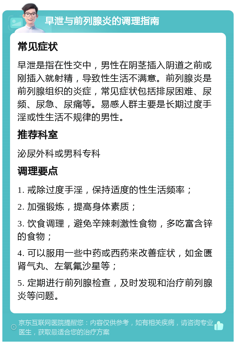 早泄与前列腺炎的调理指南 常见症状 早泄是指在性交中，男性在阴茎插入阴道之前或刚插入就射精，导致性生活不满意。前列腺炎是前列腺组织的炎症，常见症状包括排尿困难、尿频、尿急、尿痛等。易感人群主要是长期过度手淫或性生活不规律的男性。 推荐科室 泌尿外科或男科专科 调理要点 1. 戒除过度手淫，保持适度的性生活频率； 2. 加强锻炼，提高身体素质； 3. 饮食调理，避免辛辣刺激性食物，多吃富含锌的食物； 4. 可以服用一些中药或西药来改善症状，如金匮肾气丸、左氧氟沙星等； 5. 定期进行前列腺检查，及时发现和治疗前列腺炎等问题。