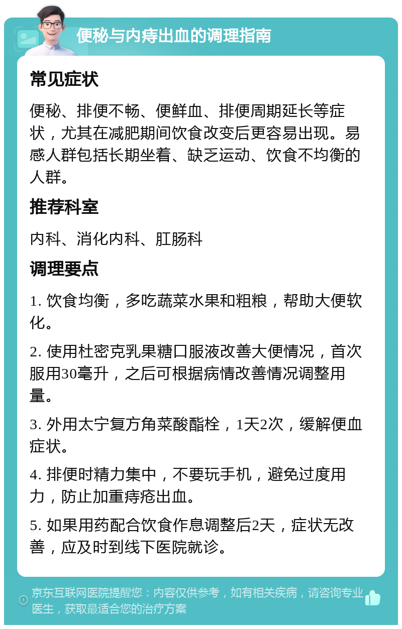 便秘与内痔出血的调理指南 常见症状 便秘、排便不畅、便鲜血、排便周期延长等症状，尤其在减肥期间饮食改变后更容易出现。易感人群包括长期坐着、缺乏运动、饮食不均衡的人群。 推荐科室 内科、消化内科、肛肠科 调理要点 1. 饮食均衡，多吃蔬菜水果和粗粮，帮助大便软化。 2. 使用杜密克乳果糖口服液改善大便情况，首次服用30毫升，之后可根据病情改善情况调整用量。 3. 外用太宁复方角菜酸酯栓，1天2次，缓解便血症状。 4. 排便时精力集中，不要玩手机，避免过度用力，防止加重痔疮出血。 5. 如果用药配合饮食作息调整后2天，症状无改善，应及时到线下医院就诊。