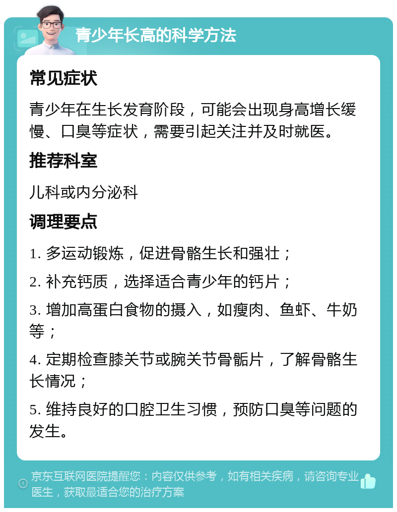 青少年长高的科学方法 常见症状 青少年在生长发育阶段，可能会出现身高增长缓慢、口臭等症状，需要引起关注并及时就医。 推荐科室 儿科或内分泌科 调理要点 1. 多运动锻炼，促进骨骼生长和强壮； 2. 补充钙质，选择适合青少年的钙片； 3. 增加高蛋白食物的摄入，如瘦肉、鱼虾、牛奶等； 4. 定期检查膝关节或腕关节骨骺片，了解骨骼生长情况； 5. 维持良好的口腔卫生习惯，预防口臭等问题的发生。