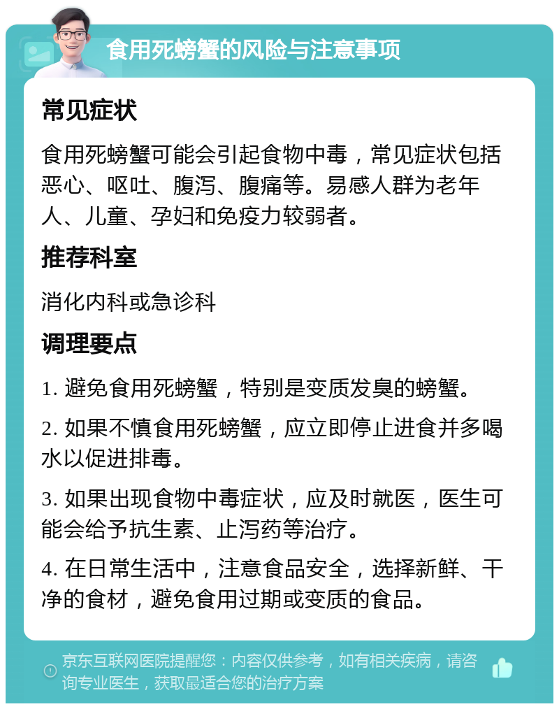 食用死螃蟹的风险与注意事项 常见症状 食用死螃蟹可能会引起食物中毒，常见症状包括恶心、呕吐、腹泻、腹痛等。易感人群为老年人、儿童、孕妇和免疫力较弱者。 推荐科室 消化内科或急诊科 调理要点 1. 避免食用死螃蟹，特别是变质发臭的螃蟹。 2. 如果不慎食用死螃蟹，应立即停止进食并多喝水以促进排毒。 3. 如果出现食物中毒症状，应及时就医，医生可能会给予抗生素、止泻药等治疗。 4. 在日常生活中，注意食品安全，选择新鲜、干净的食材，避免食用过期或变质的食品。