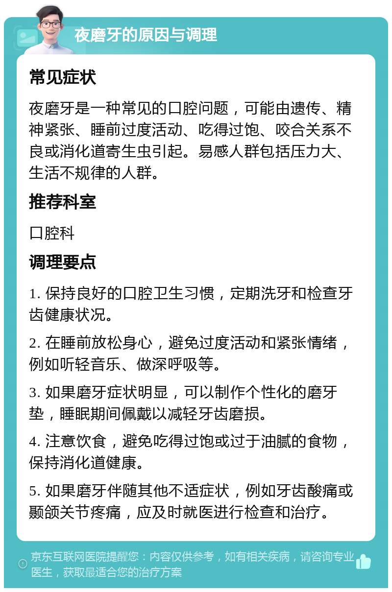 夜磨牙的原因与调理 常见症状 夜磨牙是一种常见的口腔问题，可能由遗传、精神紧张、睡前过度活动、吃得过饱、咬合关系不良或消化道寄生虫引起。易感人群包括压力大、生活不规律的人群。 推荐科室 口腔科 调理要点 1. 保持良好的口腔卫生习惯，定期洗牙和检查牙齿健康状况。 2. 在睡前放松身心，避免过度活动和紧张情绪，例如听轻音乐、做深呼吸等。 3. 如果磨牙症状明显，可以制作个性化的磨牙垫，睡眠期间佩戴以减轻牙齿磨损。 4. 注意饮食，避免吃得过饱或过于油腻的食物，保持消化道健康。 5. 如果磨牙伴随其他不适症状，例如牙齿酸痛或颞颌关节疼痛，应及时就医进行检查和治疗。