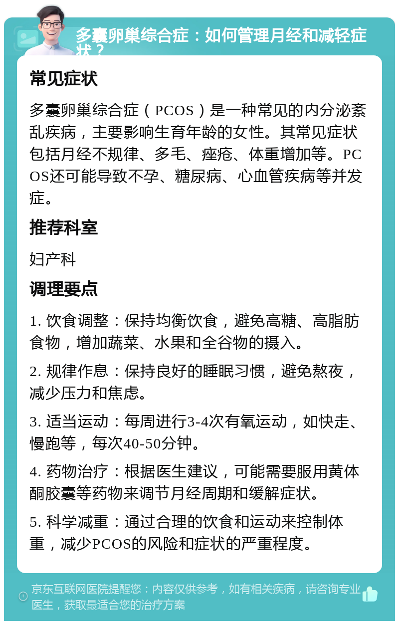 多囊卵巢综合症：如何管理月经和减轻症状？ 常见症状 多囊卵巢综合症（PCOS）是一种常见的内分泌紊乱疾病，主要影响生育年龄的女性。其常见症状包括月经不规律、多毛、痤疮、体重增加等。PCOS还可能导致不孕、糖尿病、心血管疾病等并发症。 推荐科室 妇产科 调理要点 1. 饮食调整：保持均衡饮食，避免高糖、高脂肪食物，增加蔬菜、水果和全谷物的摄入。 2. 规律作息：保持良好的睡眠习惯，避免熬夜，减少压力和焦虑。 3. 适当运动：每周进行3-4次有氧运动，如快走、慢跑等，每次40-50分钟。 4. 药物治疗：根据医生建议，可能需要服用黄体酮胶囊等药物来调节月经周期和缓解症状。 5. 科学减重：通过合理的饮食和运动来控制体重，减少PCOS的风险和症状的严重程度。