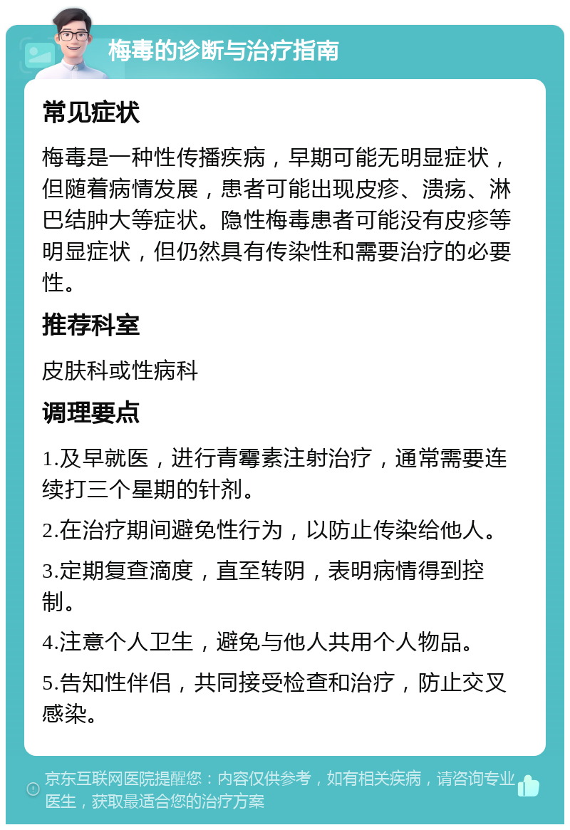 梅毒的诊断与治疗指南 常见症状 梅毒是一种性传播疾病，早期可能无明显症状，但随着病情发展，患者可能出现皮疹、溃疡、淋巴结肿大等症状。隐性梅毒患者可能没有皮疹等明显症状，但仍然具有传染性和需要治疗的必要性。 推荐科室 皮肤科或性病科 调理要点 1.及早就医，进行青霉素注射治疗，通常需要连续打三个星期的针剂。 2.在治疗期间避免性行为，以防止传染给他人。 3.定期复查滴度，直至转阴，表明病情得到控制。 4.注意个人卫生，避免与他人共用个人物品。 5.告知性伴侣，共同接受检查和治疗，防止交叉感染。