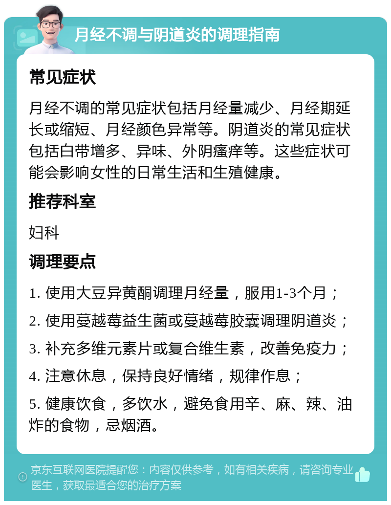 月经不调与阴道炎的调理指南 常见症状 月经不调的常见症状包括月经量减少、月经期延长或缩短、月经颜色异常等。阴道炎的常见症状包括白带增多、异味、外阴瘙痒等。这些症状可能会影响女性的日常生活和生殖健康。 推荐科室 妇科 调理要点 1. 使用大豆异黄酮调理月经量，服用1-3个月； 2. 使用蔓越莓益生菌或蔓越莓胶囊调理阴道炎； 3. 补充多维元素片或复合维生素，改善免疫力； 4. 注意休息，保持良好情绪，规律作息； 5. 健康饮食，多饮水，避免食用辛、麻、辣、油炸的食物，忌烟酒。