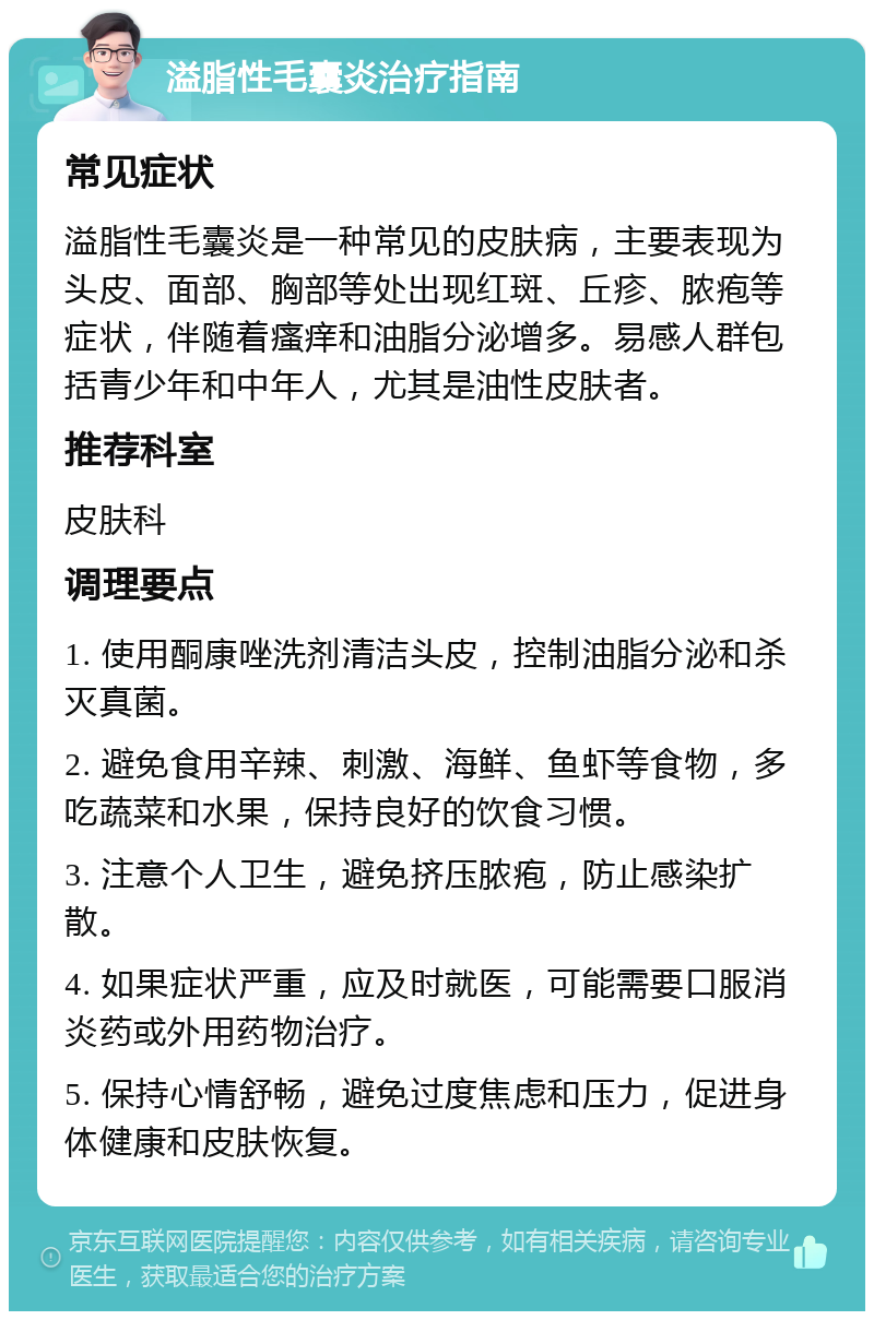 溢脂性毛囊炎治疗指南 常见症状 溢脂性毛囊炎是一种常见的皮肤病，主要表现为头皮、面部、胸部等处出现红斑、丘疹、脓疱等症状，伴随着瘙痒和油脂分泌增多。易感人群包括青少年和中年人，尤其是油性皮肤者。 推荐科室 皮肤科 调理要点 1. 使用酮康唑洗剂清洁头皮，控制油脂分泌和杀灭真菌。 2. 避免食用辛辣、刺激、海鲜、鱼虾等食物，多吃蔬菜和水果，保持良好的饮食习惯。 3. 注意个人卫生，避免挤压脓疱，防止感染扩散。 4. 如果症状严重，应及时就医，可能需要口服消炎药或外用药物治疗。 5. 保持心情舒畅，避免过度焦虑和压力，促进身体健康和皮肤恢复。