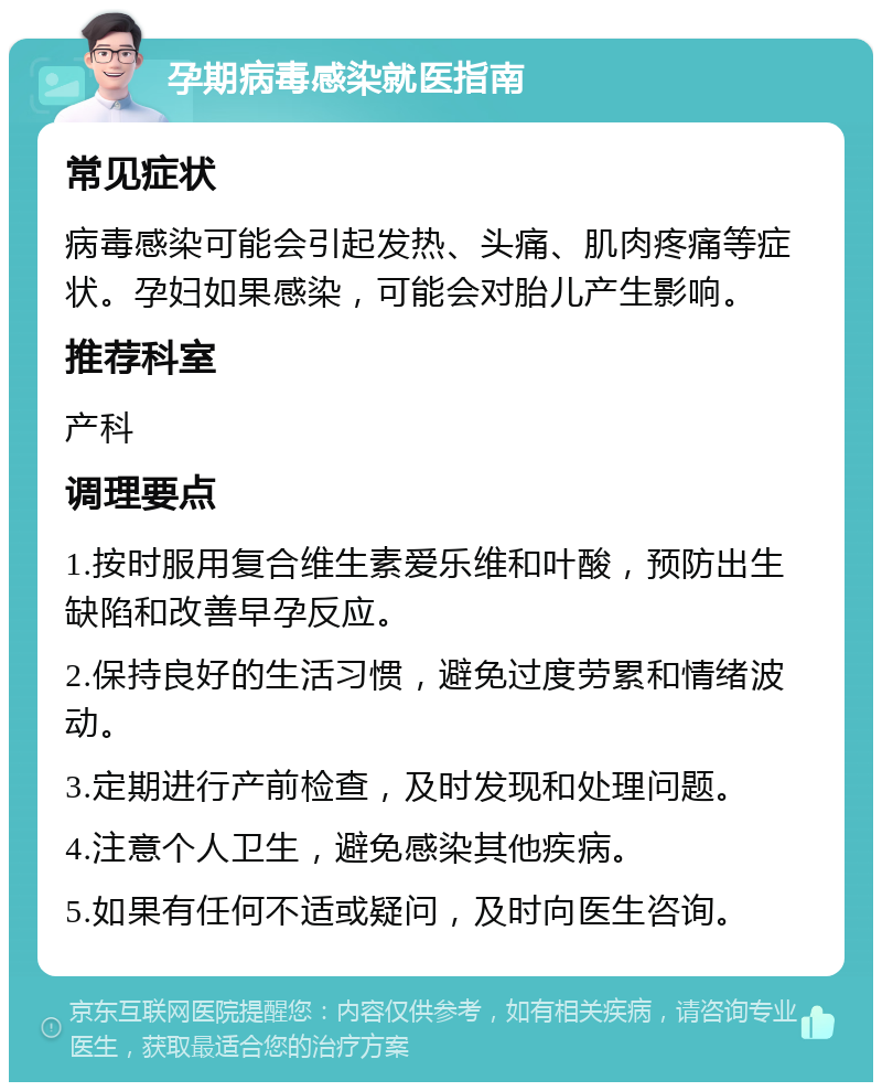 孕期病毒感染就医指南 常见症状 病毒感染可能会引起发热、头痛、肌肉疼痛等症状。孕妇如果感染，可能会对胎儿产生影响。 推荐科室 产科 调理要点 1.按时服用复合维生素爱乐维和叶酸，预防出生缺陷和改善早孕反应。 2.保持良好的生活习惯，避免过度劳累和情绪波动。 3.定期进行产前检查，及时发现和处理问题。 4.注意个人卫生，避免感染其他疾病。 5.如果有任何不适或疑问，及时向医生咨询。