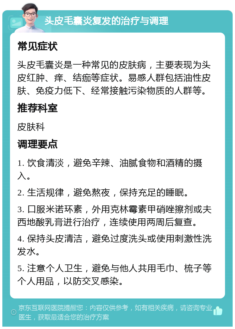 头皮毛囊炎复发的治疗与调理 常见症状 头皮毛囊炎是一种常见的皮肤病，主要表现为头皮红肿、痒、结痂等症状。易感人群包括油性皮肤、免疫力低下、经常接触污染物质的人群等。 推荐科室 皮肤科 调理要点 1. 饮食清淡，避免辛辣、油腻食物和酒精的摄入。 2. 生活规律，避免熬夜，保持充足的睡眠。 3. 口服米诺环素，外用克林霉素甲硝唑擦剂或夫西地酸乳膏进行治疗，连续使用两周后复查。 4. 保持头皮清洁，避免过度洗头或使用刺激性洗发水。 5. 注意个人卫生，避免与他人共用毛巾、梳子等个人用品，以防交叉感染。