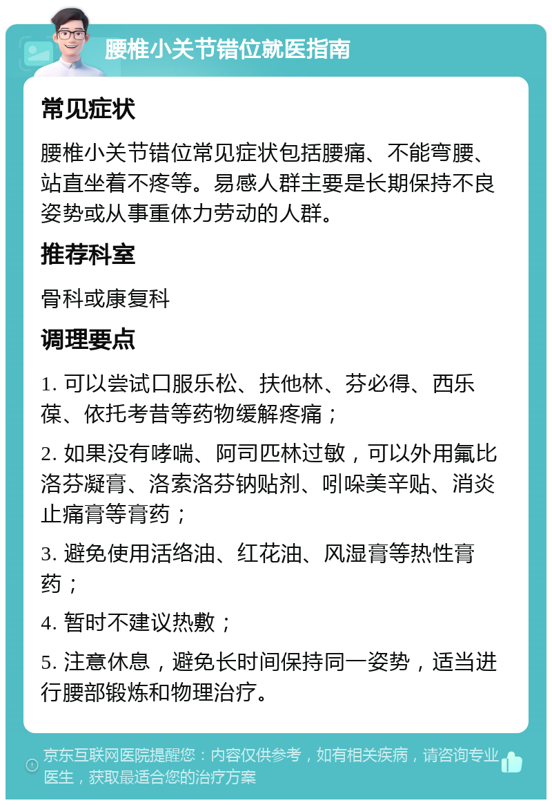 腰椎小关节错位就医指南 常见症状 腰椎小关节错位常见症状包括腰痛、不能弯腰、站直坐着不疼等。易感人群主要是长期保持不良姿势或从事重体力劳动的人群。 推荐科室 骨科或康复科 调理要点 1. 可以尝试口服乐松、扶他林、芬必得、西乐葆、依托考昔等药物缓解疼痛； 2. 如果没有哮喘、阿司匹林过敏，可以外用氟比洛芬凝膏、洛索洛芬钠贴剂、吲哚美辛贴、消炎止痛膏等膏药； 3. 避免使用活络油、红花油、风湿膏等热性膏药； 4. 暂时不建议热敷； 5. 注意休息，避免长时间保持同一姿势，适当进行腰部锻炼和物理治疗。