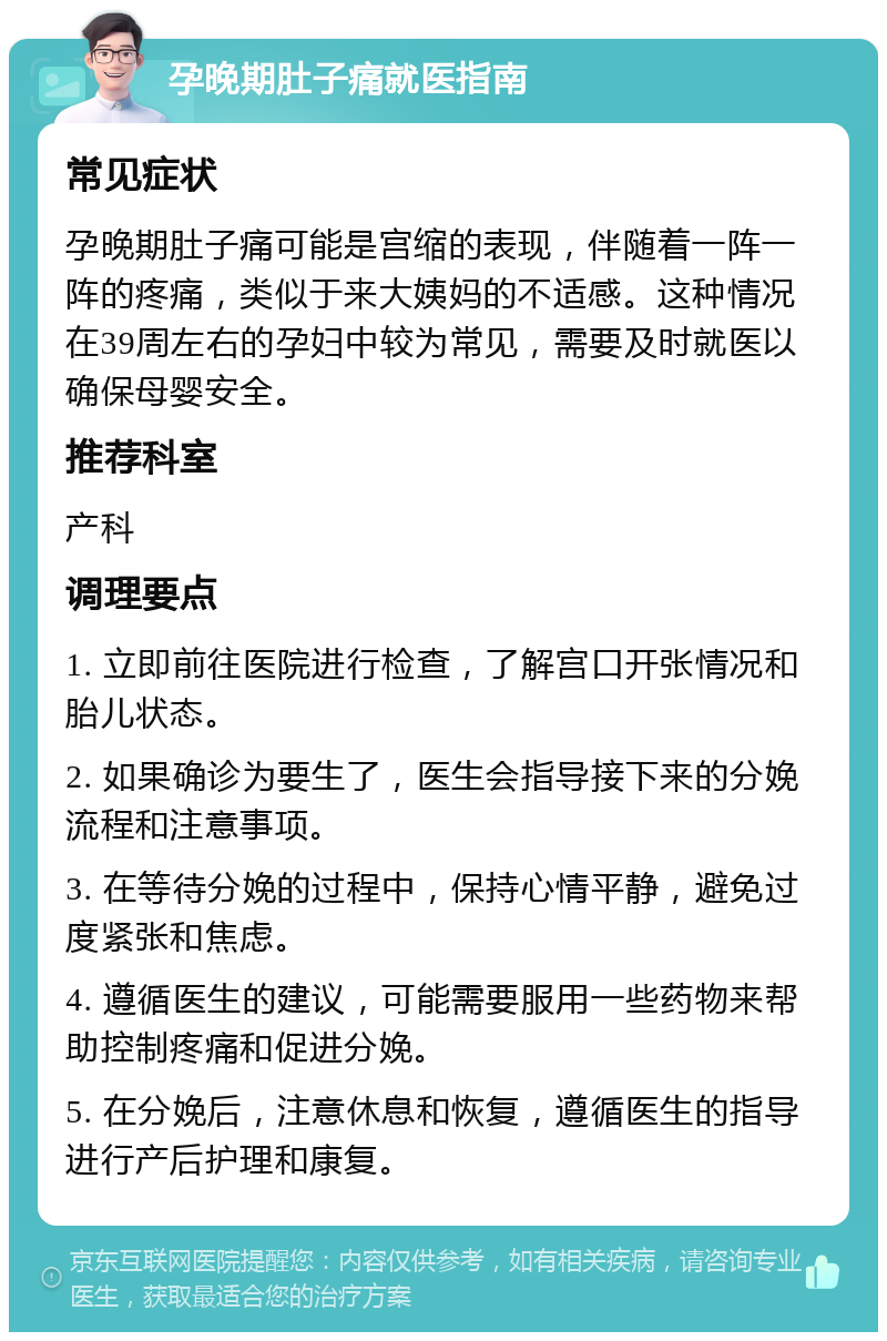 孕晚期肚子痛就医指南 常见症状 孕晚期肚子痛可能是宫缩的表现，伴随着一阵一阵的疼痛，类似于来大姨妈的不适感。这种情况在39周左右的孕妇中较为常见，需要及时就医以确保母婴安全。 推荐科室 产科 调理要点 1. 立即前往医院进行检查，了解宫口开张情况和胎儿状态。 2. 如果确诊为要生了，医生会指导接下来的分娩流程和注意事项。 3. 在等待分娩的过程中，保持心情平静，避免过度紧张和焦虑。 4. 遵循医生的建议，可能需要服用一些药物来帮助控制疼痛和促进分娩。 5. 在分娩后，注意休息和恢复，遵循医生的指导进行产后护理和康复。