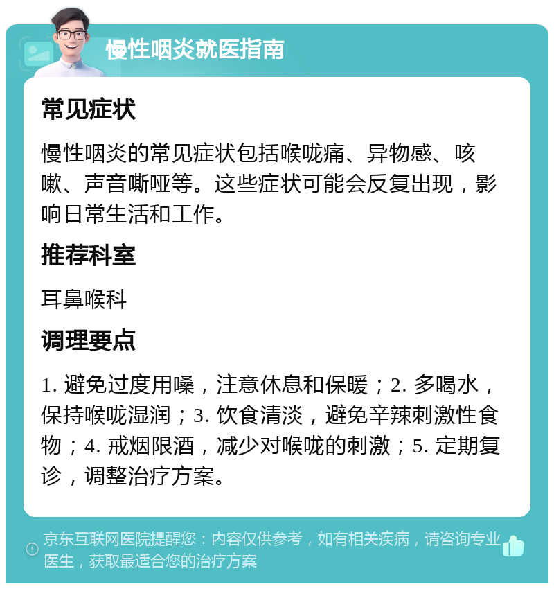 慢性咽炎就医指南 常见症状 慢性咽炎的常见症状包括喉咙痛、异物感、咳嗽、声音嘶哑等。这些症状可能会反复出现，影响日常生活和工作。 推荐科室 耳鼻喉科 调理要点 1. 避免过度用嗓，注意休息和保暖；2. 多喝水，保持喉咙湿润；3. 饮食清淡，避免辛辣刺激性食物；4. 戒烟限酒，减少对喉咙的刺激；5. 定期复诊，调整治疗方案。