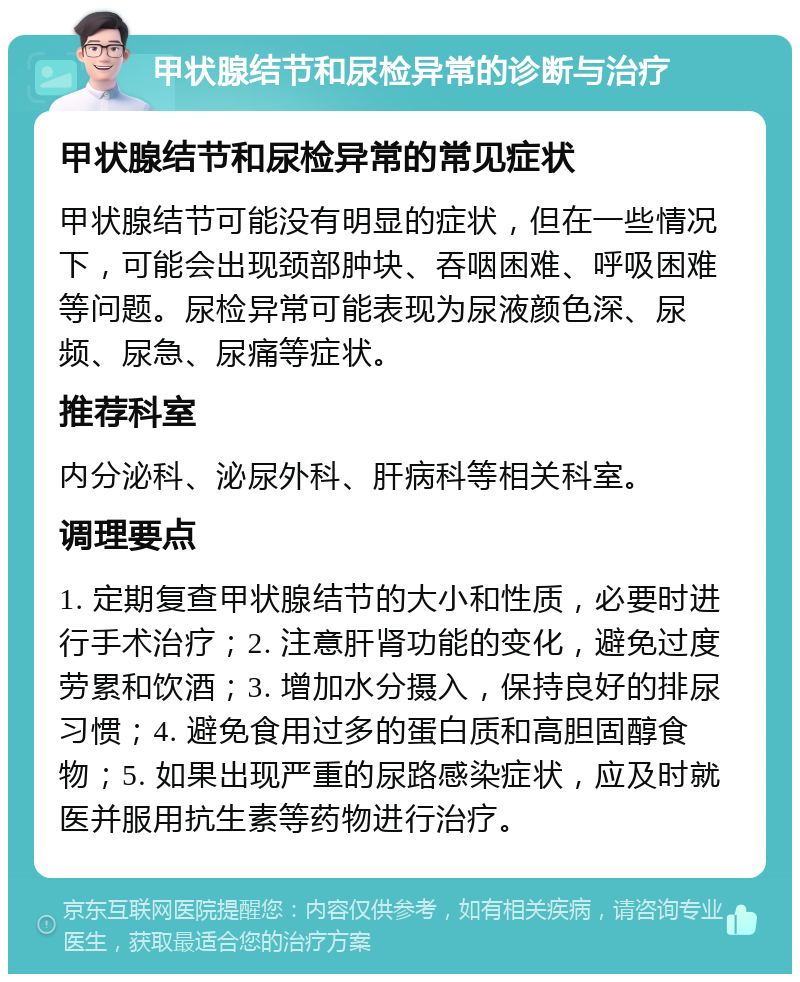 甲状腺结节和尿检异常的诊断与治疗 甲状腺结节和尿检异常的常见症状 甲状腺结节可能没有明显的症状，但在一些情况下，可能会出现颈部肿块、吞咽困难、呼吸困难等问题。尿检异常可能表现为尿液颜色深、尿频、尿急、尿痛等症状。 推荐科室 内分泌科、泌尿外科、肝病科等相关科室。 调理要点 1. 定期复查甲状腺结节的大小和性质，必要时进行手术治疗；2. 注意肝肾功能的变化，避免过度劳累和饮酒；3. 增加水分摄入，保持良好的排尿习惯；4. 避免食用过多的蛋白质和高胆固醇食物；5. 如果出现严重的尿路感染症状，应及时就医并服用抗生素等药物进行治疗。