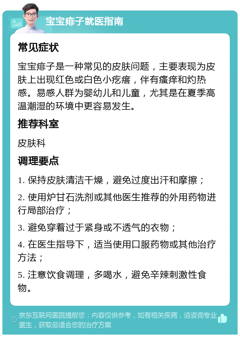 宝宝痱子就医指南 常见症状 宝宝痱子是一种常见的皮肤问题，主要表现为皮肤上出现红色或白色小疙瘩，伴有瘙痒和灼热感。易感人群为婴幼儿和儿童，尤其是在夏季高温潮湿的环境中更容易发生。 推荐科室 皮肤科 调理要点 1. 保持皮肤清洁干燥，避免过度出汗和摩擦； 2. 使用炉甘石洗剂或其他医生推荐的外用药物进行局部治疗； 3. 避免穿着过于紧身或不透气的衣物； 4. 在医生指导下，适当使用口服药物或其他治疗方法； 5. 注意饮食调理，多喝水，避免辛辣刺激性食物。