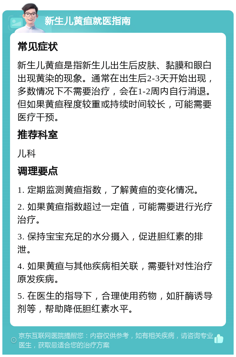 新生儿黄疸就医指南 常见症状 新生儿黄疸是指新生儿出生后皮肤、黏膜和眼白出现黄染的现象。通常在出生后2-3天开始出现，多数情况下不需要治疗，会在1-2周内自行消退。但如果黄疸程度较重或持续时间较长，可能需要医疗干预。 推荐科室 儿科 调理要点 1. 定期监测黄疸指数，了解黄疸的变化情况。 2. 如果黄疸指数超过一定值，可能需要进行光疗治疗。 3. 保持宝宝充足的水分摄入，促进胆红素的排泄。 4. 如果黄疸与其他疾病相关联，需要针对性治疗原发疾病。 5. 在医生的指导下，合理使用药物，如肝酶诱导剂等，帮助降低胆红素水平。