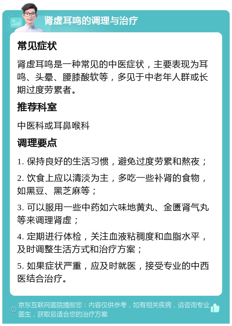 肾虚耳鸣的调理与治疗 常见症状 肾虚耳鸣是一种常见的中医症状，主要表现为耳鸣、头晕、腰膝酸软等，多见于中老年人群或长期过度劳累者。 推荐科室 中医科或耳鼻喉科 调理要点 1. 保持良好的生活习惯，避免过度劳累和熬夜； 2. 饮食上应以清淡为主，多吃一些补肾的食物，如黑豆、黑芝麻等； 3. 可以服用一些中药如六味地黄丸、金匮肾气丸等来调理肾虚； 4. 定期进行体检，关注血液粘稠度和血脂水平，及时调整生活方式和治疗方案； 5. 如果症状严重，应及时就医，接受专业的中西医结合治疗。