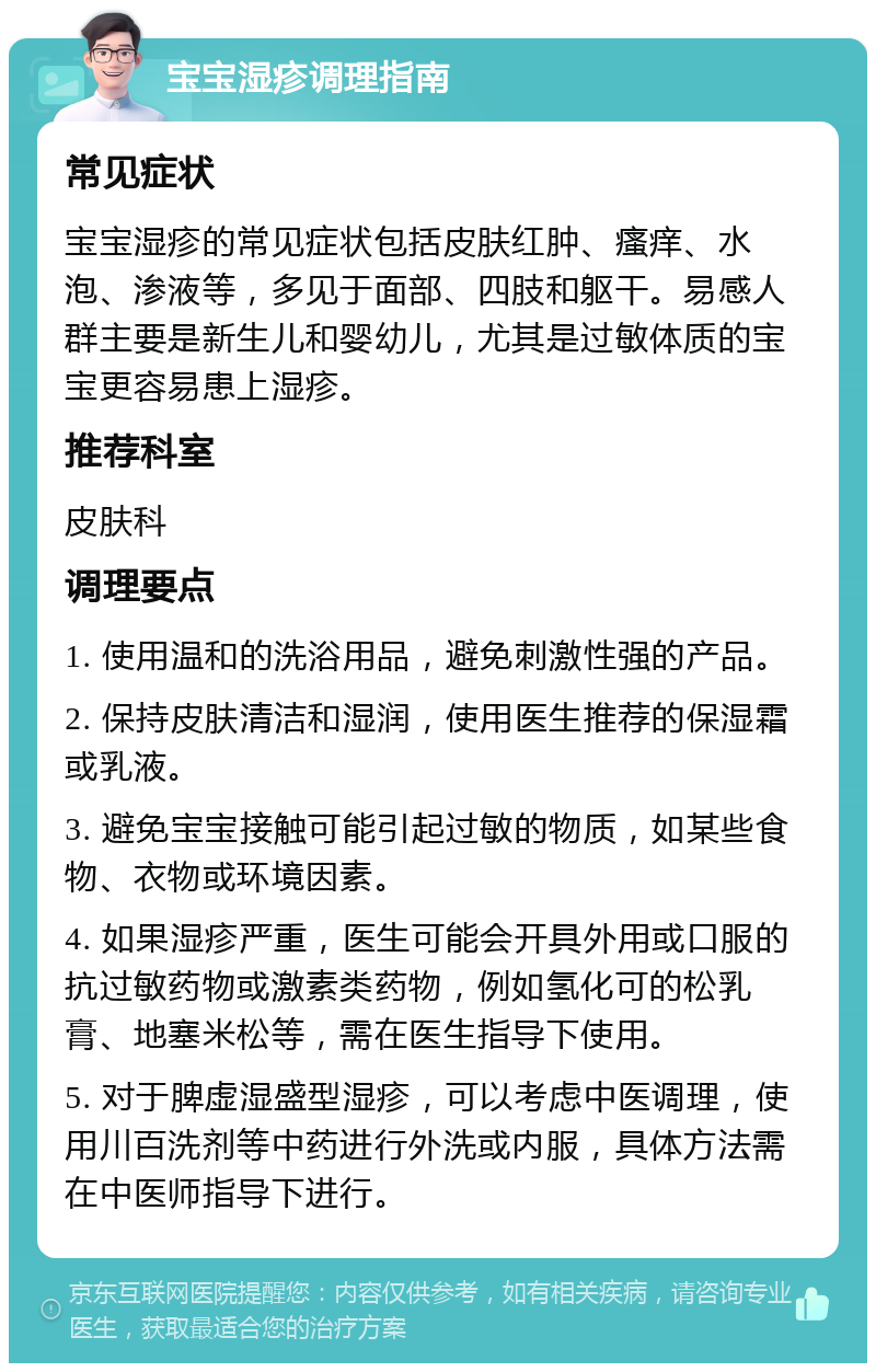 宝宝湿疹调理指南 常见症状 宝宝湿疹的常见症状包括皮肤红肿、瘙痒、水泡、渗液等，多见于面部、四肢和躯干。易感人群主要是新生儿和婴幼儿，尤其是过敏体质的宝宝更容易患上湿疹。 推荐科室 皮肤科 调理要点 1. 使用温和的洗浴用品，避免刺激性强的产品。 2. 保持皮肤清洁和湿润，使用医生推荐的保湿霜或乳液。 3. 避免宝宝接触可能引起过敏的物质，如某些食物、衣物或环境因素。 4. 如果湿疹严重，医生可能会开具外用或口服的抗过敏药物或激素类药物，例如氢化可的松乳膏、地塞米松等，需在医生指导下使用。 5. 对于脾虚湿盛型湿疹，可以考虑中医调理，使用川百洗剂等中药进行外洗或内服，具体方法需在中医师指导下进行。