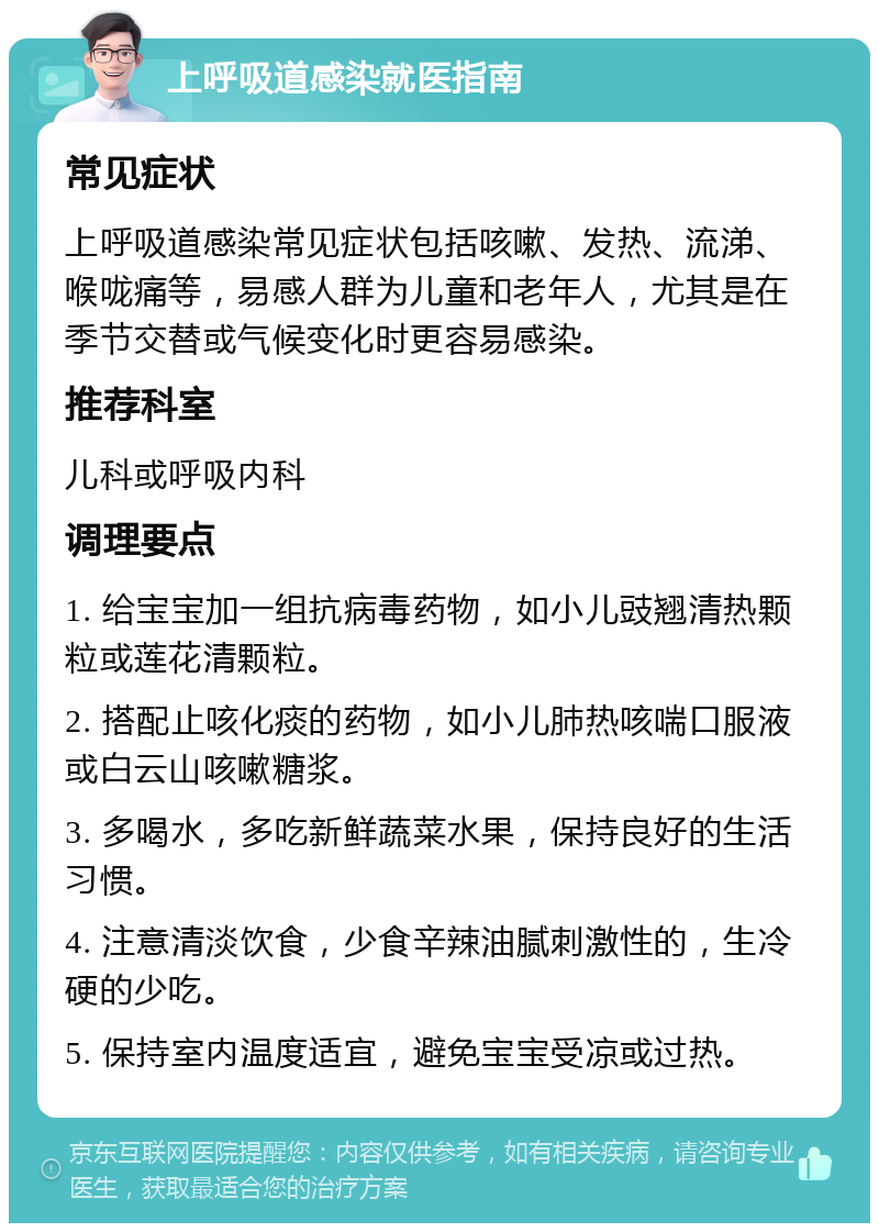 上呼吸道感染就医指南 常见症状 上呼吸道感染常见症状包括咳嗽、发热、流涕、喉咙痛等，易感人群为儿童和老年人，尤其是在季节交替或气候变化时更容易感染。 推荐科室 儿科或呼吸内科 调理要点 1. 给宝宝加一组抗病毒药物，如小儿豉翘清热颗粒或莲花清颗粒。 2. 搭配止咳化痰的药物，如小儿肺热咳喘口服液或白云山咳嗽糖浆。 3. 多喝水，多吃新鲜蔬菜水果，保持良好的生活习惯。 4. 注意清淡饮食，少食辛辣油腻刺激性的，生冷硬的少吃。 5. 保持室内温度适宜，避免宝宝受凉或过热。