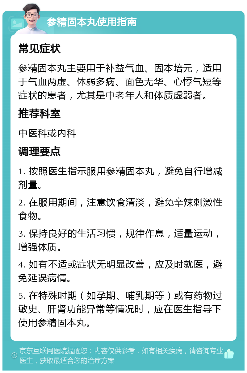 参精固本丸使用指南 常见症状 参精固本丸主要用于补益气血、固本培元，适用于气血两虚、体弱多病、面色无华、心悸气短等症状的患者，尤其是中老年人和体质虚弱者。 推荐科室 中医科或内科 调理要点 1. 按照医生指示服用参精固本丸，避免自行增减剂量。 2. 在服用期间，注意饮食清淡，避免辛辣刺激性食物。 3. 保持良好的生活习惯，规律作息，适量运动，增强体质。 4. 如有不适或症状无明显改善，应及时就医，避免延误病情。 5. 在特殊时期（如孕期、哺乳期等）或有药物过敏史、肝肾功能异常等情况时，应在医生指导下使用参精固本丸。