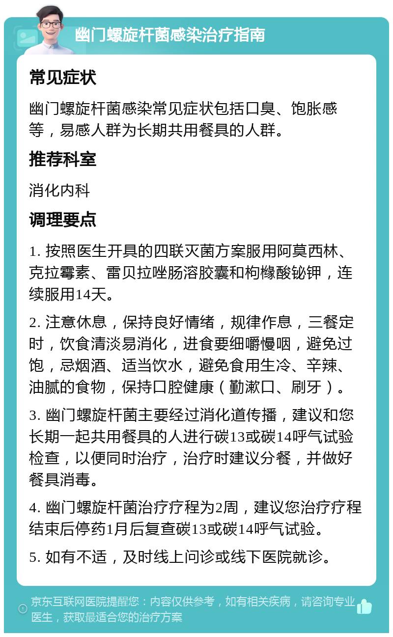 幽门螺旋杆菌感染治疗指南 常见症状 幽门螺旋杆菌感染常见症状包括口臭、饱胀感等，易感人群为长期共用餐具的人群。 推荐科室 消化内科 调理要点 1. 按照医生开具的四联灭菌方案服用阿莫西林、克拉霉素、雷贝拉唑肠溶胶囊和枸橼酸铋钾，连续服用14天。 2. 注意休息，保持良好情绪，规律作息，三餐定时，饮食清淡易消化，进食要细嚼慢咽，避免过饱，忌烟酒、适当饮水，避免食用生冷、辛辣、油腻的食物，保持口腔健康（勤漱口、刷牙）。 3. 幽门螺旋杆菌主要经过消化道传播，建议和您长期一起共用餐具的人进行碳13或碳14呼气试验检查，以便同时治疗，治疗时建议分餐，并做好餐具消毒。 4. 幽门螺旋杆菌治疗疗程为2周，建议您治疗疗程结束后停药1月后复查碳13或碳14呼气试验。 5. 如有不适，及时线上问诊或线下医院就诊。